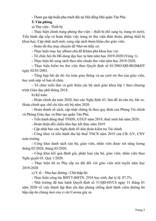 Trang 5
- Tham gia tập huấn phụ trách đội tại Hội đồng Đội quận Tân Phú.
5. Văn phòng
a) Thư viện - Thiết bị:
- Thực hiện chỉnh trang phòng thư viện – thiết bị (bổ sung tủ, trang trí mới);
Tiến hành sắp xếp và hoàn thiện việc trang trí thư viện thân thiện, phòng thiết bị
khoa học; Cập nhật sách mới, cung cấp sách tham khảo cho giáo viên.
- Hoàn tất thư mục chuyên đề Nhớ ơn thầy cô.
- Thực hiện mục lục album chủ đề Khám phá khoa học vui.
- Tổ chức hội thi Đồ dung dạy học tự làm năm học 2019-2020 (Vòng 1).
- Thực hiện bổ sung sách theo tiêu chuẩn thư viện năm học 2019-2020.
- Thực hiện kiểm tra thư viện theo Quyết định số 01/2003/QĐ-BGD&ĐT
ngày 02/01/2003.
- Tổng hợp bài dự thi An toàn giao thông và nụ cười trẻ thơ của giáo viên,
học sinh nộp về ban tổ chức.
- Tổ chức triển lãm và giới thiệu các bộ sách giáo khoa lớp 1 theo chương
trình Giáo dục phổ thông 2018.
b) Kế toán:
- Hoàn chỉnh dự toán 2020, báo cáo Nghị định 43, làm đề án căn tin, bãi xe.
Hoàn chỉnh quy chế chi tiêu nội bộ năm 2020.
- Hoàn thành sổ sách, cập nhật chứng từ theo quy định của Phòng Tài chính
và Phòng Giáo dục và Đào tạo quận Tân Phú.
- Tiến hành đóng thuế TNDN, GTGT năm 2019, thuê môn bài năm 2020 .
- Hoàn thiện đối chiếu kho bạc kết thúc năm 2019
- Cập nhật báo cáo Nghị định 43 đón đoàn kiểm tra Tài chính
- Công khai và tiến hành thu hộ thuế TNCN năm 2019 của CB, GV, CNV
toàn trường
- Công khai danh sách cán bộ, giáo viên, nhân viên được xét nâng lương
tháng 02/2020, tháng 03/2020.
- Công khai kết quả đánh giá, phân loại cán bộ, giáo viên, nhân viên theo
Nghị quyết 03: Quý 1/2020.
- Thực hiện hồ sơ Phụ cấp ưu đãi đối với giáo viên mới tuyển năm học
2019-2020
c) Y tế – Nha học đường - Chữ thập đỏ:
- Thực hiện công tác BHYT-BHTN: 2918 học sinh, đạt tỷ lệ: 87.2%
- Nhà trường đã ban hành Quyết định số 31/QĐ-HVCh ngày 31 tháng 01
năm 2020 về việc thành lập Ban chỉ đạo phòng chống dịch bệnh viêm đường hô
hấp cấp do chủng mơi của vi rút Corona gây ra.
 