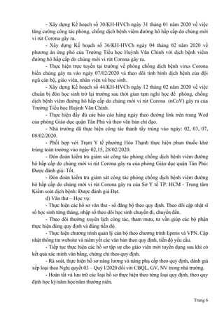 Trang 6
- Xây dựng Kế hoạch số 30/KH-HVCh ngày 31 tháng 01 năm 2020 về việc
tăng cường công tác phòng, chống dịch bệnh viêm đường hô hấp cấp do chủng mới
vi rút Corona gây ra.
- Xây dựng Kế hoạch số 36/KH-HVCh ngày 04 tháng 02 năm 2020 về
phương án ứng phó của Trường Tiểu học Huỳnh Văn Chính với dịch bệnh viêm
đường hô hấp cấp do chủng mới vi rút Corona gây ra.
- Thực hiện trực tuyến tại trường về phòng chống dịch bệnh virus Corona
biến chủng gây ra vào ngày 07/02/2020 và theo dõi tình hình dịch bệnh của đội
ngũ cán bộ, giáo viên, nhân viên và học sinh.
- Xây dựng Kế hoạch số 44/KH-HVCh ngày 12 tháng 02 năm 2020 về việc
chuẩn bị đón học sinh trở lại trường sau thời gian tạm nghỉ học để phòng, chống
dịch bệnh viêm đường hô hấp cấp do chủng mới vi rút Corona (nCoV) gây ra của
Trường Tiểu học Huỳnh Văn Chính.
- Thực hiện đầy đủ các báo cáo hàng ngày theo đường link trên trang Wed
của phòng Giáo dục quận Tân Phú và theo văn bản chỉ đạo.
- Nhà trường đã thực hiện công tác thanh tẩy trùng vào ngày: 02, 03, 07,
08/02/2020.
- Phối hợp với Trạm Y tế phường Hòa Thạnh thực hiện phun thuốc khử
trùng toàn trường vào ngày 02,15, 28/02/2020.
- Đón đoàn kiểm tra giám sát công tác phòng chống dịch bệnh viêm đường
hô hấp cấp do chủng mới vi rút Corona gây ra của phòng Giáo dục quận Tân Phú:
Được đánh giá: Tốt.
- Đón đoàn kiểm tra giám sát công tác phòng chống dịch bệnh viêm đường
hô hấp cấp do chủng mới vi rút Corona gây ra của Sở Y tế TP. HCM - Trung tâm
Kiểm soát dịch bệnh: Được đánh giá Đạt.
d) Văn thư – Học vụ:
- Thực hiện các hồ sơ văn thư - sổ đăng bộ theo quy định. Theo dõi cập nhật sĩ
số học sinh từng tháng, nhập sổ theo dõi học sinh chuyển đi, chuyển đến.
- Theo dõi thường xuyên lịch công tác, tham mưu, tư vấn giúp các bộ phận
thực hiện đúng quy định và đúng tiến độ.
- Thực hiện chương trình quản lý cán bộ theo chương trình Epmis và VPN. Cập
nhật thông tin website và niêm yết các văn bản theo quy định, tiến độ yếu cầu.
- Tiếp tục thực hiện các hồ sơ tập sự cho giáo viên mới tuyển dụng sau khi có
kết quả xác minh văn bằng, chứng chỉ theo quy định.
- Rà soát, thực hiện hồ sơ nâng lương và nâng phụ cấp theo quy định, đánh giá
xếp loại theo Nghị quyết 03 – Quý I/2020 đối với CBQL, GV, NV trong nhà trường.
- Hoàn tất và lưu trữ các loại hồ sơ thực hiện theo từng loại quy định, theo quy
định học kỳ/năm học/năm thường niên.
 