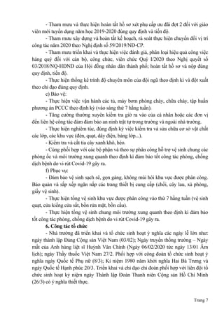 Trang 7
- Tham mưu và thực hiện hoàn tất hồ sơ xét phụ cấp ưu đãi đợt 2 đối với giáo
viên mới tuyển dụng năm học 2019-2020 đúng quy định và tiến độ.
- Tham mưu xây dựng và hoàn tất kế hoạch, rà soát thực hiện chuyển đổi vị trí
công tác năm 2020 theo Nghị định số 59/2019/NĐ-CP.
- Tham mưu triển khai và thực hiện việc đánh giá, phân loại hiệu quả công việc
hàng quý đối với cán bộ, công chức, viên chức Quý I/2020 theo Nghị quyết số
03/2018/NQ-HĐND của Hội đồng nhân dân thành phố; hoàn tất hồ sơ và nộp đúng
quy định, tiến độ.
- Thực hiện thống kê trình độ chuyên môn của đội ngũ theo định kì và đột xuất
theo chỉ đạo đúng quy định.
e) Bảo vệ:
- Thực hiện việc vận hành các tủ, máy bơm phòng cháy, chữa cháy, tập huấn
phương án PCCC theo định kỳ (vào sáng thứ 7 hằng tuần).
- Tăng cường thường xuyên kiểm tra giờ ra vào của cá nhân hoặc các đơn vị
đến liên hệ công tác đảm đảm bảo an ninh trật tự trong trường và ngoài nhà trường.
- Thực hiện nghiêm túc, đúng định kỳ việc kiểm tra và sửa chữa cơ sở vật chất
các lớp, các khu vực (đèn, quạt, dây điện, bảng lớp...).
- Kiểm tra và cắt tỉa cây xanh khô, héo.
- Cùng phối hợp với các bộ phận và theo sự phân công hỗ trợ vệ sinh chung các
phòng ốc và môi trường xung quanh theo định kì đảm bảo tốt công tác phòng, chống
dịch bệnh do vi rút Covid-19 gây ra.
f) Phục vụ:
- Đảm bảo vệ sinh sạch sẽ, gọn gàng, không mùi hôi khu vực được phân công.
Bảo quản và sắp xếp ngăn nắp các trang thiết bị cung cấp (chổi, cây lau, xà phòng,
giấy vệ sinh).
- Thực hiện tổng vệ sinh khu vực được phân công vào thứ 7 hằng tuần (vệ sinh
quạt, cửa kiếng cửa sắt, bồn rửa mặt, bồn cầu).
- Thực hiện tổng vệ sinh chung môi trường xung quanh theo định kì đảm bảo
tốt công tác phòng, chống dịch bệnh do vi rút Covid-19 gây ra.
6. Công tác tổ chức
- Nhà trường đã triển khai và tổ chức sinh hoạt ý nghĩa các ngày lễ lớn như:
ngày thành lập Đảng Cộng sản Việt Nam (03/02); Ngày truyền thống trường – Ngày
mất của Anh hùng liệt sĩ Huỳnh Văn Chính (Ngày 06/02/2020 tức ngày 13/01 Âm
lịch); ngày Thầy thuốc Việt Nam 27/2. Phối hợp với công đoàn tổ chức sinh hoạt ý
nghĩa ngày Quốc tế Phụ nữ (8/3); Kỉ niệm 1980 năm khởi nghĩa Hai Bà Trưng và
ngày Quốc tế Hạnh phúc 20/3. Triển khai và chỉ đạo chi đoàn phối hợp với liên đội tổ
chức sinh hoạt kỷ niệm ngày Thành lập Đoàn Thanh niên Cộng sản Hồ Chí Minh
(26/3) có ý nghĩa thiết thực.
 