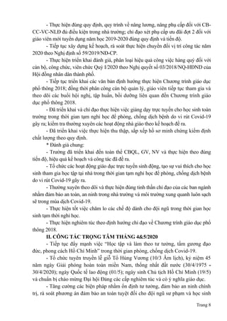Trang 8
- Thực hiện đúng quy định, quy trình về nâng lương, nâng phụ cấp đối với CB-
CC-VC-NLĐ đủ điều kiện trong nhà trường; chỉ đạo xét phụ cấp ưu đãi đợt 2 đối với
giáo viên mới tuyển dụng năm học 2019-2020 đúng quy định và tiến độ.
- Tiếp tục xây dựng kế hoạch, rà soát thực hiện chuyển đổi vị trí công tác năm
2020 theo Nghị định số 59/2019/NĐ-CP.
- Thực hiện triển khai đánh giá, phân loại hiệu quả công việc hàng quý đối với
cán bộ, công chức, viên chức Quý I/2020 theo Nghị quyết số 03/2018/NQ-HĐND của
Hội đồng nhân dân thành phố.
- Tiếp tục triển khai các văn bản định hướng thực hiện Chương trình giáo dục
phổ thông 2018; đồng thời phân công cán bộ quản lý, giáo viên tiếp tục tham gia và
theo dõi các buổi hội nghị, tập huấn, bồi dưỡng liên quan đến Chương trình giáo
dục phổ thông 2018.
- Đã triển khai và chỉ đạo thực hiện việc giảng dạy trực tuyến cho học sinh toàn
trường trong thời gian tạm nghỉ học để phòng, chống dịch bệnh do vi rút Covid-19
gây ra; kiểm tra thường xuyên các hoạt động nhà giáo theo kế hoạch đề ra.
- Đã triển khai việc thực hiện thu thập, sắp xếp hồ sơ minh chứng kiểm định
chất lượng theo quy định.
* Đánh giá chung:
- Trường đã triển khai đến toàn thể CBQL, GV, NV và thực hiện theo đúng
tiến độ, hiệu quả kế hoạch và công tác đã đề ra.
- Tổ chức các hoạt động giáo dục trực tuyến sinh động, tạo sự vui thích cho học
sinh tham gia học tập tại nhà trong thời gian tạm nghỉ học để phòng, chống dịch bệnh
do vi rút Covid-19 gây ra.
- Thường xuyên theo dõi và thực hiện đúng tinh thần chỉ đạo của các ban ngành
nhằm đảm bảo an toàn, an ninh trong nhà trường và môi trường xung quanh luôn sạch
sẽ trong mùa dịch Covid-19.
- Thực hiện tốt việc chăm lo các chế độ dành cho đội ngũ trong thời gian học
sinh tạm thời nghỉ học.
- Thực hiện nghiêm túc theo định hướng chỉ đạo về Chương trình giáo dục phổ
thông 2018.
II. CÔNG TÁC TRỌNG TÂM THÁNG 4&5/2020
- Tiếp tục đẩy mạnh việc “Học tập và làm theo tư tưởng, tấm gương đạo
đức, phong cách Hồ Chí Minh” trong thời gian phòng, chống dịch Covid-19.
- Tổ chức tuyên truyền lễ giỗ Tổ Hùng Vương (10/3 Âm lịch), kỷ niệm 45
năm ngày Giải phóng hoàn toàn miền Nam, thống nhất đất nước (30/4/1975 -
30/4/2020); ngày Quốc tế lao động (01/5); ngày sinh Chủ tịch Hồ Chí Minh (19/5)
và chuẩn bị chào mừng Đại hội Đảng các cấp nghiêm túc và có ý nghĩa giáo dục.
- Tăng cường các biện pháp nhằm ổn định tư tưởng, đảm bảo an ninh chính
trị, rà soát phương án đảm bảo an toàn tuyệt đối cho đội ngũ sư phạm và học sinh
 