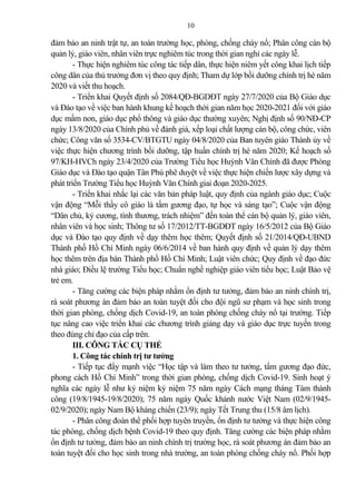 10
đ m b o an ninh trật tự, an toàn trường học, phòng, chống cháy nổ; Phân công cán bộ
qu n lý, giáo viên, nhân viên trực nghiêm túc trong thời gian nghỉ các ngày lễ.
- Thực hiện nghiêm túc công tác tiếp dân, thực hiện niêm yết công khai lịch tiếp
công dân của thủ trưởng đơn vị theo quy định; Tham dự lớp bồi dưỡng chính trị hè năm
2020 và viết thu hoạch.
- Triển khai Quyết định số 2084/QĐ-BGDĐT ngày 27/7/2020 của Bộ Giáo dục
và Đào tạo về việc ban hành khung kế hoạch thời gian năm học 2020-2021 đối với giáo
dục mầm non, giáo dục phổ thông và giáo dục thường xuyên; Nghị định số 90/NĐ-CP
ngày 13/8/2020 của Chính phủ về đánh giá, xếp loại chất lượng cán bộ, công chức, viên
chức; Công văn số 3534-CV/BTGTU ngày 04/8/2020 của Ban tuyên giáo Thành ủy về
việc thực hiện chương trình bồi dưỡng, tập huấn chính trị hè năm 2020; Kế hoạch số
97/KH-HVCh ngày 23/4/2020 của Trường Tiểu học Huỳnh Văn Chính đã được Phòng
Giáo dục và Đào tạo quận Tân Phú phê duyệt về việc thực hiện chiến lược xây dựng và
phát triển Trường Tiểu học Huỳnh Văn Chính giai đoạn 2020-2025.
- Triển khai nhắc lại các văn b n pháp luật, quy định của ngành giáo dục; Cuộc
vận động “Mỗi thầy cô giáo là tấm gương đạo, tự học và sáng tạo”; Cuộc vận động
“Dân chủ, kỷ cương, tình thương, trách nhiệm” đến toàn thể cán bộ qu n lý, giáo viên,
nhân viên và học sinh; Thông tư số 17/2012/TT-BGDĐT ngày 16/5/2012 của Bộ Giáo
dục và Đào tạo quy định về dạy thêm học thêm; Quyết định số 21/2014/QĐ-UBND
Thành phố Hồ Chí Minh ngày 06/6/2014 về ban hành quy định về qu n lý dạy thêm
học thêm trên địa bàn Thành phố Hồ Chí Minh; Luật viên chức; Quy định về đạo đức
nhà giáo; Điều lệ trường Tiểu học; Chuẩn nghề nghiệp giáo viên tiểu học; Luật B o vệ
trẻ em.
- Tăng cường các biện pháp nhằm ổn định tư tưởng, đ m b o an ninh chính trị,
rà soát phương án đ m b o an toàn tuyệt đối cho đội ngũ sư phạm và học sinh trong
thời gian phòng, chống dịch Covid-19, an toàn phòng chống cháy nổ tại trường. Tiếp
tục nâng cao việc triển khai các chương trình gi ng dạy và giáo dục trực tuyến trong
theo đúng chỉ đạo của cấp trên.
III. CÔNG TÁC CỤ THỂ
1. Công tác chính trị tư tưởng
- Tiếp tục đẩy mạnh việc “Học tập và làm theo tư tưởng, tấm gương đạo đức,
phong cách Hồ Chí Minh” trong thời gian phòng, chống dịch Covid-19. Sinh hoạt ý
nghĩa các ngày lễ như kỷ niệm kỷ niệm 75 năm ngày Cách mạng tháng Tám thành
công (19/8/1945-19/8/2020); 75 năm ngày Quốc khánh nước Việt Nam (02/9/1945-
02/9/2020); ngày Nam Bộ kháng chiến (23/9); ngày Tết Trung thu (15/8 âm lịch).
- Phân công đoàn thể phối hợp tuyên truyền, ổn định tư tưởng và thực hiện công
tác phòng, chống dịch bệnh Covid-19 theo quy định. Tăng cường các biện pháp nhằm
ổn định tư tưởng, đ m b o an ninh chính trị trường học, rà soát phương án đ m b o an
toàn tuyệt đối cho học sinh trong nhà trường, an toàn phòng chống cháy nổ. Phối hợp
 