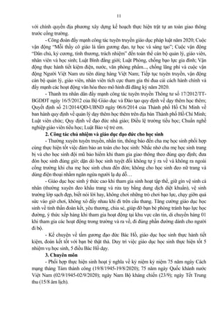 11
với chính quyền địa phương xây dựng kế hoạch thực hiện trật tự an toàn giao thông
trước cổng trường.
- Công đoàn đẩy mạnh công tác tuyên truyền giáo dục pháp luật năm 2020; Cuộc
vận động “Mỗi thầy cô giáo là tấm gương đạo, tự học và sáng tạo”; Cuộc vận động
“Dân chủ, kỷ cương, tình thương, trách nhiệm” đến toàn thể cán bộ qu n lý, giáo viên,
nhân viên và học sinh; Luật Bình đẳng giới; Luật Phòng, chống bạo lực gia đình; Vận
động thực hành tiết kiệm điện, nước, văn phòng phẩm..., chống lãng phí và cuộc vận
động Người Việt Nam ưu tiên dùng hàng Việt Nam; Tiếp tục tuyên truyền, vận động
cán bộ qu n lý, giáo viên, nhân viên tích cực tham gia thi đua c i cách hành chính và
đẩy mạnh các hoạt động văn hóa theo mô hình đã đăng ký năm 2020.
- Thanh tra nhân dân đẩy mạnh công tác tuyên truyền Thông tư số 17/2012/TT-
BGDĐT ngày 16/5/2012 của Bộ Giáo dục và Đào tạo quy định về dạy thêm học thêm;
Quyết định số 21/2014/QĐ-UBND ngày 06/6/2014 của Thành phố Hồ Chí Minh về
ban hành quy định về qu n lý dạy thêm học thêm trên địa bàn Thành phố Hồ Chí Minh;
Luật viên chức; Quy định về đạo đức nhà giáo; Điều lệ trường tiểu học; Chuẩn nghề
nghiệp giáo viên tiểu học; Luật B o vệ trẻ em.
2. Công tác chủ nhiệm và giáo dục đạo đức cho học sinh
- Thường xuyên tuyên truyền, nhắn tin, thông báo đến cha mẹ học sinh phối hợp
cùng thực hiện tốt việc đ m b o an toàn cho học sinh: Nhắc nhở cha mẹ học sinh trang
bị và cho học sinh đội mũ b o hiểm khi tham gia giao thông theo đúng quy định; đưa
đón học sinh đúng giờ; dặn dò học sinh tuyệt đối không tự ý ra về và không ra ngoài
cổng trường khi cha mẹ học sinh chưa đến đón; không cho học sinh đeo nữ trang và
dùng điện thoại nhằm ngăn ngừa người lạ dụ dỗ…
- Giáo dục học sinh ý thức cao khi tham gia sinh hoạt tập thể, giữ gìn vệ sinh cá
nhân (thường xuyên đeo khẩu trang và rửa tay bằng dung dịch diệt khuẩn), vệ sinh
trường lớp sạch đẹp, biết nói lời hay, không chơi những trò chơi bạo lực, chạy giỡn quá
sức vào giờ chơi, không xô đẩy nhau khi đi trên cầu thang. Tăng cường giáo dục học
sinh về tinh thần đoàn kết, yêu thương, chia sẻ, giúp đỡ bạn bè phòng tránh bạo lực học
đường, ý thức xếp hàng khi tham gia hoạt động tại khu vực căn tin, di chuyển hàng 01
khi tham gia các hoạt động trong trường và ra về, đi đúng phần đường dành cho người
đi bộ.
- Kể chuyện về tấm gương đạo đức Bác Hồ, giáo dục học sinh thực hành tiết
kiệm, đoàn kết tốt với bạn bè thật thà. Duy trì việc giáo dục học sinh thực hiện tốt 5
nhiệm vụ học sinh, 5 điều Bác Hồ dạy.
3. Chuyên môn
- Phối hợp thực hiện sinh hoạt ý nghĩa về kỷ niệm kỷ niệm 75 năm ngày Cách
mạng tháng Tám thành công (19/8/1945-19/8/2020); 75 năm ngày Quốc khánh nước
Việt Nam (02/9/1945-02/9/2020); ngày Nam Bộ kháng chiến (23/9); ngày Tết Trung
thu (15/8 âm lịch).
 