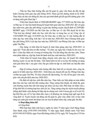 12
- Tiếp tục thực hiện hướng dẫn cán bộ qu n lý, giáo viên tham dự đầy đủ tập
huấn Chương trình giáo dục phổ thông 2018; Tham gia bồi dưỡng chính trị hè 2020.
Thực hiện các báo cáo thống kê, báo cáo quá trình đánh giá kết qu bồi dưỡng giáo viên
sử dụng sách giáo khoa lớp 1.
- Triển khai Quyết định số 2084/QĐ-BGDĐT ngày 27/7/2020 của Bộ Giáo dục
và Đào tạo về việc ban hành khung kế hoạch thời gian năm học 2020-2021 đối với giáo
dục mầm non, giáo dục phổ thông và giáo dục thường xuyên; Quyết định số 2299/QĐ-
BGDĐT ngày 13/8/2020 của Bộ Giáo dục và Đào tạo về việc Phê duyệt bộ tài liệu
"Văn hoá học đường" dành cho học sinh tiểu học và trung học cơ sở; Công văn số
1183/GDĐT-TH ngày 23/4/2020 của Sở Giáo dục và Đào tạo về việc hướng dẫn tổ
chức dạy học môn tiếng Anh lớp 1 kể từ năm học 2020-2021 theo Chương trình giáo
dục phổ thông 2018; Lịch dạy học năm học 2020-2021 của Phòng Giáo dục và Đào tạo
quận Tân Phú.
- Xây dựng và triển khai kế hoạch tổ chức khai gi ng năm học 2020-2021 và
ngày hội “Toàn dân đưa trẻ đến trường”. Tổ chức các ngày hội: Chuẩn bị cho con vào
lớp 1; Giáo dục thẩm mĩ và trang trí trường lớp; Vui hội trăng rằm cho học sinh; Tham
mưu phân nhân sự, xếp lớp, hoàn tất danh sách học sinh năm học 2020-2021.
- Triển khai kế hoạch hoạt động chuyên môn năm học, kế hoạch bồi dưỡng
thường xuyên và các hội thi khác. Tiến hành kiểm tra hồ sơ tự học bồi dưỡng sử dụng
sách giáo khoa lớp 1 của giáo viên; Dự giờ, kiểm tra tập vở, tình hình các lớp đầu năm
học.
- Họp tổ trưởng chuyên môn hướng dẫn thực hiện hồ sơ chuyên môn, công tác
qu n lý tổ khối năm học 2020-2021. Triển khai các chuyên đề của Sở, Phòng Giáo dục
và Đào tạo quận Tân Phú. Tổ chức chuyên đề cấp trường; Tư vấn, hỗ trợ giáo viên mới,
giáo viên chuyển khối năm học 2020-2021.
- Ổn định nề nếp học sinh đầu năm học. Thực hiện các biện pháp an toàn nhằm
đ m b o cho học sinh khi đến trường như: Tăng cường khử khuẩn, đo nhiệt độ, giáo
viên thường xuyên theo dõi tình trạng sức khỏe của học sinh. Phối hợp với nhân viên y
tế kịp thời khi có trường hợp học sinh sốt, ho. Tăng cường công tác tuyên truyền phòng
chống dịch bệnh viêm đường hô hấp cấp do chủng mới virút Corona gây ra (Covid-19),
kịp thời báo cáo về Ủy ban nhân dân, trạm y tế phường các trường hợp nghi ngờ đi từ
vùng dịch về. Tuyên truyền vận động cán bộ qu n lý, giáo viên, nhân viên và học sinh
nâng cao c nh giác trước thủ đoạn của các loại tội phạm trộm cắp, cướp giật, lừa đ o.
4. Hoạt động đoàn thể
a) Công đoàn:
- Phối hợp thực hiện sinh hoạt ý nghĩa kỷ niệm 75 năm ngày Cách Mạng tháng
Tám thành công (19/8/1945-19/8/2020); 75 năm ngày Quốc khánh nước Việt Nam
(02/9/1945-02/9/2020); ngày Nam Bộ kháng chiến (23/9); ngày Tết Trung thu (15/8 âm
lịch).
 