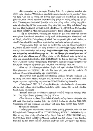13
- Đẩy mạnh công tác tuyên truyền đến công đoàn viên về giáo dục pháp luật năm
2020; Cuộc vận động “Mỗi thầy cô giáo là tấm gương đạo, tự học và sáng tạo”; Cuộc
vận động “Dân chủ, kỷ cương, tình thương, trách nhiệm” đến toàn thể cán bộ qu n lý,
giáo viên, nhân viên và học sinh; Luật Bình đẳng giới; Luật Phòng, chống bạo lực gia
đình; Vận động thực hành tiết kiệm điện, nước, văn phòng phẩm..., chống lãng phí và
cuộc vận động Người Việt Nam ưu tiên dùng hàng Việt Nam; Pháp lệnh Dân số; tiếp
tục triển khai Quyết định số 06/2012/QĐ-UBND ngày 24/02/2012 của Ủy ban nhân
dân Thành phố Hồ Chí Minh ban hành chính sách về dân số kế hoạch hóa gia đình.
- Tiếp tục tuyên truyền, vận động cán bộ qu n lý, giáo viên, nhân viên tích cực
tham gia thi đua c i cách hành chính và đẩy mạnh các hoạt động văn hóa theo mô hình
đã đăng ký năm 2020; Phòng chống dịch bệnh Corona qua việc giữ vệ sinh cá nhân, vệ
sinh lớp học, đeo khẩu trang khi ra ngoài, thường xuyên rửa tay bằng xà phòng,….
- Vận động công đoàn viên tham gia các lớp thay sách, lớp bồi dưỡng chính trị
hè, chuyên đề; Thực hiện tốt việc trang trí lớp học và khử trùng phòng học để chuẩn bị
đón học sinh vào năm học mới (Lưu ý: Tuyệt đối không sử dụng keo dán trực tiếp lên
các mảng tường, cửa tủ đồ dùng dạy học, cửa kính lớp học gây mất mĩ quan sau khi
tháo gở các sản phẩm trang trí); Đăng ký các chỉ tiêu thi đua cá nhân, tập thể và tên
sáng kiến kinh nghiệm năm học 2020-2021; Đăng ký thi đua các danh hiệu “Phụ nữ 2
Giỏi”, “Gia đình văn hóa” trong nữ công đoàn viên và tham gia tích cực phong trào “Tự
học, tự rèn” trong cán bộ qu n lý, giáo viên, nhân viên năm học 2020-2021.
- Phối hợp với chính quyền tổ chức: Tuyển sinh lớp 1 năm học 2020-2021; Lễ
Khai gi ng năm học 2020-2021; Tổ chức th o luận, góp ý các văn kiện chuẩn bị hội
nghị cán bộ công chức, viên chức năm học 2020-2021.
- Phối hợp với chính quyền tổ chức khám sức khỏe đầu năm cho công đoàn viên
tại Trung tâm y khoa Medic, thời gian từ 03/8/2020 đến 07/8/2020; Tham mưu chính
quyền chọn mua và phát đồng phục năm học 2020-2021 đến công đoàn viên.
- Thông báo số 230/LĐLĐ về ủng hộ kinh phí chăm lo cho cán bộ công đoàn
chuyên trách có hoàn c nh khó khăn, bệnh hiểm nghèo và đồng bào các tỉnh phía Bắc
bị nh hưởng bởi mưa lũ.
- Hoàn tất danh sách các tổ khối và cập nhật vào sổ tổ công đoàn năm học 2020-
2021. Thực hiện kiểm tra quỹ công đoàn Quý III/2020.
- Thực hiện trao học bổng Nguyễn Đức C nh cấp trường cho con công đoàn viên
(01 suất); Khen thưởng con công đoàn viên có thành tích học tốt năm học 2019-2020;
Chúc mừng sinh nhật công đoàn viên có ngày sinh trong tháng 8/2020, tháng 9/2020.
b) Thanh tra nhân dân:
- Tiếp tục phát huy vai trò tư vấn cho cán bộ qu n lý, giáo viên, nhân viên thực
hiện nghiêm túc Thông tư số 17/2012/TT-BGDĐT ngày 16/5/2012 của Bộ Giáo dục và
Đào tạo quy định về dạy thêm học thêm; Quyết định số 21/2014/QĐ-UBND ngày
06/6/2014 của Thành phố Hồ Chí Minh về ban hành quy định về qu n lý dạy thêm học
thêm trên địa bàn Thành phố Hồ Chí Minh; Luật viên chức; Quy định về đạo đức nhà
 