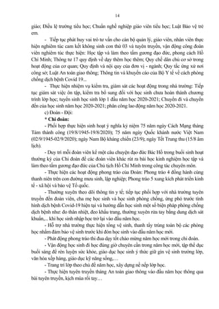 14
giáo; Điều lệ trường tiểu học; Chuẩn nghề nghiệp giáo viên tiểu học; Luật B o vệ trẻ
em.
- Tiếp tục phát huy vai trò tư vấn cho cán bộ qu n lý, giáo viên, nhân viên thực
hiện nghiêm túc cam kết không sinh con thứ 03 và tuyên truyền, vận động công đoàn
viên nghiêm túc thực hiện: Học tập và làm theo tấm gương đạo đức, phong cách Hồ
Chí Minh; Thông tư 17 quy định về dạy thêm học thêm; Quy chế dân chủ cơ sở trong
hoạt động của cơ quan; Quy định và nội quy của đơn vị - ngành; Quy tắc ứng xử nơi
công sở; Luật An toàn giao thông; Thông tin và khuyến cáo của Bộ Y tế về cách phòng
chống dịch bệnh Covid 19...
- Thực hiện nhiệm vụ kiểm tra, giám sát các hoạt động trong nhà trường: Tiếp
tục giám sát việc ôn tập, kiểm tra bổ sung đối với học sinh chưa hoàn thành chương
trình lớp học; tuyển sinh học sinh lớp 1 đầu năm học 2020-2021; Chuyển đi và chuyển
đến của học sinh năm học 2020-2021; phân công lao động năm học 2020-2021.
c) Đoàn - Đội:
* Chi đoàn:
- Phối hợp thực hiện sinh hoạt ý nghĩa kỷ niệm 75 năm ngày Cách Mạng tháng
Tám thành công (19/8/1945-19/8/2020); 75 năm ngày Quốc khánh nước Việt Nam
(02/9/1945-02/9/2020); ngày Nam Bộ kháng chiến (23/9); ngày Tết Trung thu (15/8 âm
lịch).
- Duy trì mỗi đoàn viên kể một câu chuyện đạo đức Bác Hồ trong buổi sinh hoạt
thường kỳ của Chi đoàn để các đoàn viên khác rút ra bài học kinh nghiệm học tập và
làm theo tấm gương đạo đức của Chủ tịch Hồ Chí Minh trong công tác chuyên môn.
- Thực hiện các hoạt động phong trào của Đoàn: Phong trào 4 đồng hành cùng
thanh niên trên con đường mưu sinh, lập nghiệp; Phong trào 5 xung kích phát triển kinh
tế - xã hội và b o vệ Tổ quốc.
- Thường xuyên theo dõi thông tin y tế; tiếp tục phối hợp với nhà trường tuyên
truyền đến đoàn viên, cha mẹ học sinh và học sinh phòng chống, ứng phó trước tình
hình dịch bệnh Covid-19 hiện tại và hướng dẫn học sinh một số biện pháp phòng chống
dịch bệnh như: đo thân nhiệt, đeo khẩu trang, thường xuyên rửa tay bằng dung dịch sát
khuẩn,... khi học sinh nhập học trở lại vào đầu năm học.
- Hỗ trợ nhà trường thực hiện tổng vệ sinh, thanh tẩy trùng toàn bộ các phòng
học nhằm đ m b o vệ sinh trước khi đón học sinh vào đầu năm học mới.
- Phát động phong trào thi đua dạy tốt chào mừng năm học mới trong chi đoàn.
- Vận động học sinh đi học đúng giờ chuyên cần trong năm học mới, tập thể dục
buổi sáng để rèn luyện sức khỏe, giáo dục học sinh ý thức giữ gìn vệ sinh trường lớp,
văn hóa xếp hàng, giáo dục kỹ năng sống,…
- Trang trí lớp theo chủ đề năm học, xây dựng nề nếp lớp học.
- Thực hiện tuyên truyền tháng An toàn giao thông vào đầu năm học thông qua
bài tuyên truyền, kịch múa rối tay…
 