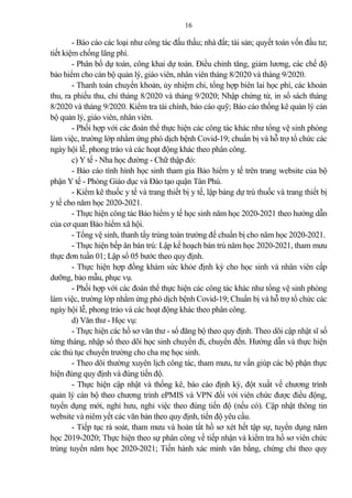 16
- Báo cáo các loại như công tác đấu thầu; nhà đất; tài s n; quyết toán vốn đầu tư;
tiết kiệm chống lãng phí.
- Phân bổ dự toán, công khai dự toán. Điều chỉnh tăng, gi m lương, các chế độ
b o hiểm cho cán bộ qu n lý, giáo viên, nhân viên tháng 8/2020 và tháng 9/2020.
- Thanh toán chuyển kho n, ủy nhiệm chi, tổng hợp biên lai học phí, các kho n
thu, ra phiếu thu, chi tháng 8/2020 và tháng 9/2020; Nhập chứng từ, in sổ sách tháng
8/2020 và tháng 9/2020. Kiểm tra tài chính, báo cáo quỹ; Báo cáo thống kê qu n lý cán
bộ qu n lý, giáo viên, nhân viên.
- Phối hợp với các đoàn thể thực hiện các công tác khác như tổng vệ sinh phòng
làm việc, trường lớp nhằm ứng phó dịch bệnh Covid-19; chuẩn bị và hỗ trợ tổ chức các
ngày hội lễ, phong trào và các hoạt động khác theo phân công.
c) Y tế - Nha học đường - Chữ thập đỏ:
- Báo cáo tình hình học sinh tham gia B o hiểm y tế trên trang website của bộ
phận Y tế - Phòng Giáo dục và Đào tạo quận Tân Phú.
- Kiểm kê thuốc y tế và trang thiết bị y tế, lập b ng dự trù thuốc và trang thiết bị
y tế cho năm học 2020-2021.
- Thực hiện công tác B o hiểm y tế học sinh năm học 2020-2021 theo hướng dẫn
của cơ quan B o hiểm xã hội.
- Tổng vệ sinh, thanh tẩy trùng toàn trường để chuẩn bị cho năm học 2020-2021.
- Thực hiện bếp ăn bán trú: Lập kế hoạch bán trú năm học 2020-2021, tham mưu
thực đơn tuần 01; Lập sổ 05 bước theo quy định.
- Thực hiện hợp đồng khám sức khỏe định kỳ cho học sinh và nhân viên cấp
dưỡng, b o mẫu, phục vụ.
- Phối hợp với các đoàn thể thực hiện các công tác khác như tổng vệ sinh phòng
làm việc, trường lớp nhằm ứng phó dịch bệnh Covid-19; Chuẩn bị và hỗ trợ tổ chức các
ngày hội lễ, phong trào và các hoạt động khác theo phân công.
d) Văn thư - Học vụ:
- Thực hiện các hồ sơ văn thư - sổ đăng bộ theo quy định. Theo dõi cập nhật sĩ số
từng tháng, nhập sổ theo dõi học sinh chuyển đi, chuyển đến. Hướng dẫn và thực hiện
các thủ tục chuyển trường cho cha mẹ học sinh.
- Theo dõi thường xuyên lịch công tác, tham mưu, tư vấn giúp các bộ phận thực
hiện đúng quy định và đúng tiến độ.
- Thực hiện cập nhật và thống kê, báo cáo định kỳ, đột xuất về chương trình
qu n lý cán bộ theo chương trình ePMIS và VPN đối với viên chức được điều động,
tuyển dụng mới, nghỉ hưu, nghỉ việc theo đúng tiến độ (nếu có). Cập nhật thông tin
website và niêm yết các văn b n theo quy định, tiến độ yêu cầu.
- Tiếp tục rà soát, tham mưu và hoàn tất hồ sơ xét hết tập sự, tuyển dụng năm
học 2019-2020; Thực hiện theo sự phân công về tiếp nhận và kiểm tra hồ sơ viên chức
trúng tuyển năm học 2020-2021; Tiến hành xác minh văn bằng, chứng chỉ theo quy
 