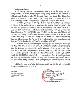 18
g) Công tác tổ chức:
- Tiếp tục đẩy mạnh việc “Học tập và làm theo tư tưởng, tấm gương đạo đức,
phong cách Hồ Chí Minh” trong thời gian phòng, chống dịch Covid-19. Sinh hoạt ý
nghĩa các ngày lễ như kỉ niệm 75 năm ngày Cách Mạng tháng Tám thành công
(19/8/1945-19/8/2020); 75 năm ngày Quốc khánh nước Việt Nam (02/9/1945-
02/9/2020); ngày Nam Bộ kháng chiến (23/9); ngày Tết Trung thu (15/8 âm lịch).
- Triển khai Quyết định số 2084/QĐ-BGDĐT ngày 27/7/2020 của Bộ Giáo dục
và Đào tạo về việc ban hành khung kế hoạch thời gian năm học 2020-2021 đối với giáo
dục mầm non, giáo dục phổ thông và giáo dục thường xuyên; Nghị định số 90/NĐ-CP
ngày 13/8/2020 của Chính phủ về đánh giá, xếp loại chất lượng cán bộ, công chức, viên
chức; Công văn số 3534-CV/BTGTU ngày 04/8/2020 của Ban tuyên giáo Thành ủy về
việc thực hiện chương trình bồi dưỡng, tập huấn chính trị hè năm 2020; Kế hoạch số
97/KH-HVCh ngày 23/4/2020 của Trường Tiểu học Huỳnh Văn Chính đã được Phòng
Giáo dục và Đào tạo quận Tân Phú phê duyệt về việc thực hiện chiến lược xây dựng và
phát triển Trường Tiểu học Huỳnh Văn Chính giai đoạn 2020-2025.
- Triển khai nhắc lại các văn b n pháp luật, quy định của ngành giáo dục; Cuộc
vận động “Mỗi thầy cô giáo là tấm gương đạo, tự học và sáng tạo”; Cuộc vận động
“Dân chủ, kỷ cương, tình thương, trách nhiệm” đến toàn thể cán bộ qu n lý, giáo viên,
nhân viên và học sinh; Thông tư số 17/2012/TT-BGDĐT ngày 16/5/2012 của Bộ Giáo
dục và Đào tạo quy định về dạy thêm học thêm; Quyết định số 21/2014/QĐ-UBND
Thành phố Hồ Chí Minh ngày 06/6/2014 về ban hành quy định về qu n lý dạy thêm
học thêm trên địa bàn Thành phố Hồ Chí Minh; Luật viên chức; quy định về đạo đức
nhà giáo; Điều lệ trường Tiểu học; Chuẩn nghề nghiệp giáo viên tiểu học; Luật B o vệ
trẻ em.
- Phân công nhân sự, xếp lớp. Hoàn tất danh sách học sinh. Rà soát và chuẩn bị
tốt cơ sơ vật chất năm học 2020-2021.
Nơi nhận: HIỆU TRƯỞNG
- Bộ phận chuyên môn;
- Các đoàn thể, TTCM;
- Lưu: VT.
Nguyễn Thị Hà
 