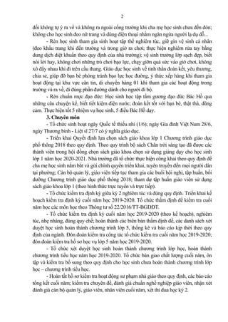 2
đối không tự ý ra về và không ra ngoài cổng trường khi cha mẹ học sinh chưa đến đón;
không cho học sinh đeo nữ trang và dùng điện thoại nhằm ngăn ngừa người lạ dụ dỗ...
- Rèn học sinh tham gia sinh hoạt tập thể nghiêm túc, giữ gìn vệ sinh cá nhân
(đeo khẩu trang khi đến trường và trong giờ ra chơi; thực hiện nghiêm rửa tay bằng
dung dịch diệt khuẩn theo quy định của nhà trường); vệ sinh trường lớp sạch đẹp, biết
nói lời hay, không chơi những trò chơi bạo lực, chạy giỡn quá sức vào giờ chơi, không
xô đẩy nhau khi đi trên cầu thang. Giáo dục học sinh về tinh thần đoàn kết, yêu thương,
chia sẻ, giúp đỡ bạn bè phòng tránh bạo lực học đường, ý thức xếp hàng khi tham gia
hoạt động tại khu vực căn tin, di chuyển hàng 01 khi tham gia các hoạt động trong
trường và ra về, đi đúng phần đường dành cho người đi bộ.
- Rèn chuẩn mực đạo đức: Học sinh học tập tấm gương đạo đức Bác Hồ qua
những câu chuyện kể, biết tiết kiệm điện nước; đoàn kết tốt với bạn bè, thật thà, dũng
c m. Thực hiện tốt 5 nhiệm vụ học sinh, 5 điều Bác Hồ dạy.
3. Chuyên môn
- Tổ chức sinh hoạt ngày Quốc tế thiếu nhi (1/6); ngày Gia đình Việt Nam 28/6,
ngày Thương binh - Liệt sĩ 27/7 có ý nghĩa giáo dục.
- Triển khai Quyết định lựa chọn sách giáo khoa lớp 1 Chương trình giáo dục
phổ thông 2018 theo quy định. Theo quy trình bộ sách Chân trời sáng tạo đã được các
thành viên trong hội đồng chọn sách giáo khoa chọn sử dụng gi ng dạy cho học sinh
lớp 1 năm học 2020-2021. Nhà trường đã tổ chức thực hiện công khai theo quy định để
cha mẹ học sinh nắm bắt và gửi chính quyền triển khai, tuyên truyền đến mọi người dân
tại phường; Cán bộ qu n lý, giáo viên tiếp tục tham gia các buổi hội nghị, tập huấn, bồi
dưỡng Chương trình giáo dục phổ thông 2018; tham dự tập huấn giáo viên sử dụng
sách giáo khoa lớp 1 (theo hình thức trực tuyến và trực tiếp).
- Tổ chức kiểm tra định kỳ giữa kỳ 2 nghiêm túc và đúng quy định. Triển khai kế
hoạch kiểm tra định kỳ cuối năm học 2019-2020. Tổ chức thẩm định đề kiểm tra cuối
năm học các môn học theo Thông tư số 22/2016/TT-BGDĐT.
- Tổ chức kiểm tra định kỳ cuối năm học 2019-2020 (theo kế hoạch), nghiêm
túc, nhẹ nhàng, đúng quy chế; hoàn thành các biên b n thẩm định đề, các danh sách xét
duyệt học sinh hoàn thành chương trình lớp 5, thống kê và báo cáo kịp thời theo quy
định của ngành. Đón đoàn kiểm tra công tác tổ chức kiểm tra cuối năm học 2019-2020;
đón đoàn kiểm tra hồ sơ học vụ lớp 5 năm học 2019-2020.
- Tổ chức xét duyệt học sinh hoàn thành chương trình lớp học, hoàn thành
chương trình tiểu học năm học 2019-2020. Tổ chức bàn giao chất lượng cuối năm, ôn
tập và kiểm tra bổ sung theo quy định cho học sinh chưa hoàn thành chương trình lớp
học – chương trình tiểu học.
- Hoàn tất hồ sơ kiểm tra hoạt động sư phạm nhà giáo theo quy định, các báo cáo
tổng kết cuối năm; kiểm tra chuyên đề, đánh giá chuẩn nghề nghiệp giáo viên, nhận xét
đánh giá cán bộ qu n lý, giáo viên, nhân viên cuối năm, xét thi đua học kỳ 2.
 