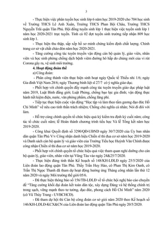 3
- Thực hiện việc phân tuyến học sinh lớp 6 năm học 2019-2020 cho 704 học sinh
về Trường THCS Lê Anh Xuân, Trường THCS Phan Bội Châu, Trường THCS
Nguyễn Trãi quận Tân Phú. Hội đồng tuyển sinh lớp 1 thực hiện việc tuyển sinh lớp 1
năm học 2020-2021 trực tuyến. Tính c 02 đợt tuyển sinh trường tiếp nhận 809 học
sinh lớp 1.
- Thực hiện thu thập, sắp xếp hồ sơ minh chứng kiểm định chất lượng. Chỉnh
trang cơ sở vật chất chào đón năm học 2020-2021.
- Tăng cường công tác tuyên truyền vận động cán bộ qu n lý, giáo viên, nhân
viên và học sinh phòng chống dịch bệnh viêm đường hô hấp do chủng mới của vi rút
Corona gây ra, vệ sinh môi trường.
4. Hoạt động đoàn thể
a) Công đoàn:
- Phân công thành viên thực hiện sinh hoạt ngày Quốc tế Thiếu nhi 1/6; ngày
Gia đình Việt Nam 28/6; ngày Thương binh liệt sĩ 27/7 có ý nghĩa giáo dục.
- Phối hợp với chính quyền đẩy mạnh công tác tuyên truyền giáo dục pháp luật
năm 2019, Luật Bình đẳng giới; Luật Phòng, chống bạo lực gia đình; vận động thực
hành tiết kiệm điện, nước, văn phòng phẩm, chống lãng phí.
- Tiếp tục thực hiện cuộc vận động “Học tập và làm theo tấm gương đạo đức Hồ
Chí Minh” về nêu cao tinh thần trách nhiệm; Chống chủ nghĩa cá nhân; Nói đi đôi với
làm.
- Hỗ trợ cùng chính quyền tổ chức hiệu qu kỳ kiểm tra định kỳ cuối năm; công
tác tổ chức cuối năm; lễ Hoàn thành chương trình tiểu học Và lễ Tổng kết năm học
2019-2020.
- Công khai Quyết định số 3290/QĐ-UBND ngày 30/7/2020 của Ủy ban nhân
dân quận Tân Phú V/v Công nhận danh hiệu Chiến sĩ thi đua cơ sở năm học 2019-2020
và Danh sách cán bộ qu n lý và giáo viên của Trường Tiểu học Huỳnh Văn Chính được
công nhận Chiến sĩ thi đua cơ sở năm học 2019-2020.
- Phối hợp với chính quyền tổ chức hiệu qu việc tham quan nghỉ dưỡng cho cán
bộ qu n lý, giáo viên, nhân viên tại Vũng Tàu vào ngày 24&25/7/2020.
- Thực hiện đúng tinh thần Kế hoạch số 148/KH-LĐLĐ ngày 25/5/2020 của
Liên đoàn lao động quận Tân Phú. Thầy Trần Huy H o, cô Phan Thị Kim Oanh, cô
Trần Thị Ngọc Thanh đã tham dự hoạt động hưởng ứng Tháng công nhân lần thứ 12
năm 2020 và ngày Môi trường thế giới 05/6.
- Đã thực hiện thông báo số 156/TB-LĐLĐ về tổ chức hội nghị báo cáo chuyển
đề “Tăng cường khối đại đoàn kết toàn dân tộc, xây dựng Đ ng và hệ thống chính trị
trong sạch, vững mạnh theo tư tưởng, đạo đức, phong cách Hồ Chí Minh” năm 2020
(cô Vũ Thùy Trang - UVBCHCĐ).
- Đã tham dự hội thi Cán bộ công đoàn cơ sở giỏi năm 2020 theo Kế hoạch số
146/KH-LĐLĐ-KCX&CN của Liên đoàn lao động quận Tân Phú ngày 20/5/2020.
 