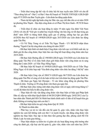 4
- Triển khai trong tập thể việc tổ chức hội thi trực tuyến năm 2020 với chủ đề
“Theo dòng lịch sử”- Đợt 2 và Đợt 3 theo Kế hoạch số 70-KHLT/BTGQU-LĐLĐ-QĐ
ngày 07/5/2020 của Ban Tuyên giáo - Liên đoàn lao động quận đoàn.
- Tham dự hội nghị tập huấn công tác Dân vận, quy chế dân chủ cơ sở năm 2020
tại phường Hòa Thạnh – Đại diện công đoàn có cô Phan Thị Kim Oanh - PCTCĐ tham
dự.
- Triển khai tổ chức các hoạt động kỉ niệm 19 năm ngày Gia đình Việt Nam
(28/6) với chủ đề “Giữ gìn và phát huy truyền thống văn hóa ứng xử tốt đẹp trong gia
đình” năm 2020 và tháng hành động quốc gia về phòng, chống bạo lực gia đình
(6/2020) theo Kế hoạch số 149/KH-LĐLĐ ngày 26/5/2020 của Liên đoàn lao động
quận Tân Phú.
- Cô Vũ Thùy Trang và cô Trần Thị Ngọc Thanh - UV BCHCĐ nhận khen
thưởng “Người Cán bộ công đoàn của chúng tôi năm 2020”.
- Đã thực hiện bình xét danh hiệu Công đoàn viên tích cực và tổ khối xuất sắc; tự
đánh giá thi đua công đoàn; thực hiện báo cáo tổng kết hoạt động công đoàn năm học
2019-2020.
- Đã thực hiện Hướng dẫn số 190/HD-LĐLĐ ngày 23/6/2020 của Liên đoàn lao
động quận Tân Phú về tổ chức bình chọn giới thiệu đoàn viên công đoàn ưu tú sang
Đ ng đợt 2 năm 2020 - cô Trần Thụy Hồng Ngọc.
- Đã thực hiện Kế hoạch số 169/KH-LĐLĐ ngày 10/6/2020 của cô Trần Thụy
Hồng Ngọc về tổ chức họp mặt “Gia đình công nhân viên chức lao động 3 thế hệ” năm
2020.
- Đã thực hiện Công văn số 208/CV-LĐLĐ ngày 06/7/2020 của Liên đoàn lao
động quận Tân Phú về củng cố tổ dư luận xã hội của Liên đoàn lao động quận Tân Phú.
- Đã tham gia Ngày hội Olympic - Vì sức khỏe cộng đồng do phường Hòa
Thạnh tổ chức. Trường có 50 công đoàn viên tham gia ngày hội.
- Đã thực hiện chúc mừng sinh nhật công đoàn viên có ngày sinh trong tháng 6,7
và chế độ thăm hỏi hiếu hỉ đến công đoàn viên.
- Thực hiện tốt việc vận động công đoàn viên thực hiện có hiệu qu Pháp lệnh
Dân số; tiếp tục triển khai Quyết định số 06/2012/QĐ-UBND ngày 24/02/2012 của Ủy
ban nhân dân Thành phố Hồ Chí Minh ban hành chính sách về dân số kế hoạch hóa gia
đình: Không có trường hợp sinh con thứ 3.
- Đã thực hiện kiểm tra quỹ công đoàn Quý II/ 2020.
b) Thanh tra nhân dân:
- Phát huy vai trò tư vấn đến cán bộ qu n lý, giáo viên, nhân viên thực hiện
nghiêm túc cam kết không sinh con thứ 3 và tuyên truyền, vận động công đoàn viên
nghiêm túc thực hiện: Học tập và làm theo tấm gương đạo đức, phong cách Hồ Chí
Minh; Luật An toàn giao thông;...
- Thực hiện nhiệm vụ kiểm tra và giám sát các hoạt động trong nhà trường như
công tác đánh giá, xếp loại cán bộ qu n lý, giáo viên, nhân viên cuối năm học 2019-
 