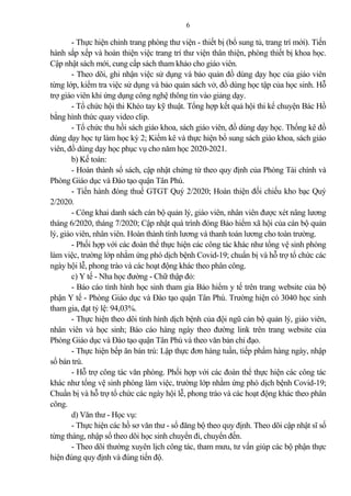 6
- Thực hiện chỉnh trang phòng thư viện - thiết bị (bổ sung tủ, trang trí mới). Tiến
hành sắp xếp và hoàn thiện việc trang trí thư viện thân thiện, phòng thiết bị khoa học.
Cập nhật sách mới, cung cấp sách tham kh o cho giáo viên.
- Theo dõi, ghi nhận việc sử dụng và b o qu n đồ dùng dạy học của giáo viên
từng lớp, kiểm tra việc sử dụng và b o qu n sách vở, đồ dùng học tập của học sinh. Hỗ
trợ giáo viên khi ứng dụng công nghệ thông tin vào gi ng dạy.
- Tổ chức hội thi Khéo tay kỹ thuật. Tổng hợp kết qu hội thi kể chuyện Bác Hồ
bằng hình thức quay video clip.
- Tổ chức thu hồi sách giáo khoa, sách giáo viên, đồ dùng dạy học. Thống kê đồ
dùng dạy học tự làm học kỳ 2; Kiểm kê và thực hiện bổ sung sách giáo khoa, sách giáo
viên, đồ dùng dạy học phục vụ cho năm học 2020-2021.
b) Kế toán:
- Hoàn thành sổ sách, cập nhật chứng từ theo quy định của Phòng Tài chính và
Phòng Giáo dục và Đào tạo quận Tân Phú.
- Tiến hành đóng thuế GTGT Quý 2/2020; Hoàn thiện đối chiếu kho bạc Quý
2/2020.
- Công khai danh sách cán bộ qu n lý, giáo viên, nhân viên được xét nâng lương
tháng 6/2020, tháng 7/2020; Cập nhật quá trình đóng B o hiểm xã hội của cán bộ qu n
lý, giáo viên, nhân viên. Hoàn thành tính lương và thanh toán lương cho toàn trường.
- Phối hợp với các đoàn thể thực hiện các công tác khác như tổng vệ sinh phòng
làm việc, trường lớp nhằm ứng phó dịch bệnh Covid-19; chuẩn bị và hỗ trợ tổ chức các
ngày hội lễ, phong trào và các hoạt động khác theo phân công.
c) Y tế - Nha học đường - Chữ thập đỏ:
- Báo cáo tình hình học sinh tham gia B o hiểm y tế trên trang website của bộ
phận Y tế - Phòng Giáo dục và Đào tạo quận Tân Phú. Trường hiện có 3040 học sinh
tham gia, đạt tỷ lệ: 94,03%.
- Thực hiện theo dõi tình hình dịch bệnh của đội ngũ cán bộ qu n lý, giáo viên,
nhân viên và học sinh; Báo cáo hàng ngày theo đường link trên trang website của
Phòng Giáo dục và Đào tạo quận Tân Phú và theo văn b n chỉ đạo.
- Thực hiện bếp ăn bán trú: Lập thực đơn hàng tuần, tiếp phẩm hàng ngày, nhập
sổ bán trú.
- Hỗ trợ công tác văn phòng. Phối hợp với các đoàn thể thực hiện các công tác
khác như tổng vệ sinh phòng làm việc, trường lớp nhằm ứng phó dịch bệnh Covid-19;
Chuẩn bị và hỗ trợ tổ chức các ngày hội lễ, phong trào và các hoạt động khác theo phân
công.
d) Văn thư - Học vụ:
- Thực hiện các hồ sơ văn thư - sổ đăng bộ theo quy định. Theo dõi cập nhật sĩ số
từng tháng, nhập sổ theo dõi học sinh chuyển đi, chuyển đến.
- Theo dõi thường xuyên lịch công tác, tham mưu, tư vấn giúp các bộ phận thực
hiện đúng quy định và đúng tiến độ.
 
