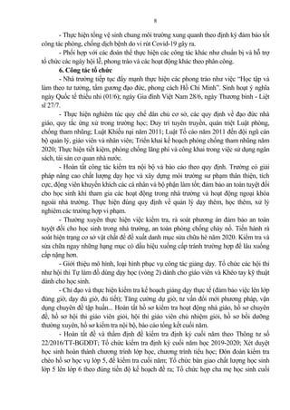 8
- Thực hiện tổng vệ sinh chung môi trường xung quanh theo định kỳ đ m b o tốt
công tác phòng, chống dịch bệnh do vi rút Covid-19 gây ra.
- Phối hợp với các đoàn thể thực hiện các công tác khác như chuẩn bị và hỗ trợ
tổ chức các ngày hội lễ, phong trào và các hoạt động khác theo phân công.
6. Công tác tổ chức
- Nhà trường tiếp tục đẩy mạnh thực hiện các phong trào như việc “Học tập và
làm theo tư tưởng, tấm gương đạo đức, phong cách Hồ Chí Minh”. Sinh hoạt ý nghĩa
ngày Quốc tế thiếu nhi (01/6); ngày Gia đình Việt Nam 28/6, ngày Thương binh - Liệt
sĩ 27/7.
- Thực hiện nghiêm túc quy chế dân chủ cơ sở, các quy định về đạo đức nhà
giáo, quy tắc ứng xử trong trường học; Duy trì tuyên truyền, quán triệt Luật phòng,
chống tham nhũng; Luật Khiếu nại năm 2011; Luật Tố cáo năm 2011 đến đội ngũ cán
bộ qu n lý, giáo viên và nhân viên; Triển khai kế hoạch phòng chống tham nhũng năm
2020; Thực hiện tiết kiệm, phòng chống lãng phí và công khai trong việc sử dụng ngân
sách, tài s n cơ quan nhà nước.
- Hoàn tất công tác kiểm tra nội bộ và báo cáo theo quy định. Trường có gi i
pháp nâng cao chất lượng dạy học và xây dựng môi trường sư phạm thân thiện, tích
cực, động viên khuyến khích các cá nhân và bộ phận làm tốt; đ m b o an toàn tuyệt đối
cho học sinh khi tham gia các hoạt động trong nhà trường và hoạt động ngoại khóa
ngoài nhà trường. Thực hiện đúng quy định về qu n lý dạy thêm, học thêm, xử lý
nghiêm các trường hợp vi phạm.
- Thường xuyên thực hiện việc kiểm tra, rà soát phương án đ m b o an toàn
tuyệt đối cho học sinh trong nhà trường, an toàn phòng chống cháy nổ. Tiến hành rà
soát hiện trạng cơ sở vật chất để đề xuất danh mục sửa chữa hè năm 2020. Kiểm tra và
sửa chữa ngay những hạng mục có dấu hiệu xuống cấp tránh trường hợp để lâu xuống
cấp nặng hơn.
- Giới thiệu mô hình, loại hình phục vụ công tác gi ng dạy. Tổ chức các hội thi
như hội thi Tự làm đồ dùng dạy học (vòng 2) dành cho giáo viên và Khéo tay kỹ thuật
dành cho học sinh.
- Chỉ đạo và thực hiện kiểm tra kế hoạch gi ng dạy thực tế (đ m b o việc lên lớp
đúng giờ, dạy đủ giờ, đủ tiết); Tăng cường dự giờ, tư vấn đổi mới phương pháp, vận
dụng chuyên đề tập huấn... Hoàn tất hồ sơ kiểm tra hoạt động nhà giáo, hồ sơ chuyên
đề, hồ sơ hội thi giáo viên giỏi, hội thi giáo viên chủ nhiệm giỏi, hồ sơ bồi dưỡng
thường xuyên, hồ sơ kiểm tra nội bộ, báo cáo tổng kết cuối năm.
- Hoàn tất đề và thẩm định đề kiểm tra định kỳ cuối năm theo Thông tư số
22/2016/TT-BGDĐT; Tổ chức kiểm tra định kỳ cuối năm học 2019-2020; Xét duyệt
học sinh hoàn thành chương trình lớp học, chương trình tiểu học; Đón đoàn kiểm tra
chéo hồ sơ học vụ lớp 5, đề kiểm tra cuối năm; Tổ chức bàn giao chất lượng học sinh
lớp 5 lên lớp 6 theo đúng tiến độ kế hoạch đề ra; Tổ chức họp cha mẹ học sinh cuối
 