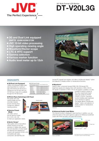 20" Multi-Format LCD Monitor


                                                                                                                   DT-V20L3G


 3G and Dual Link equipped
   SMPTE 424M/425M/372M
 JVC 10-bit video processing
 High operating viewing angle
 Waveform/Vector scope
 LTC & VITC support
 Gamma selection
 Various marker function
 Audio level meter up to 12ch



                                                                                                                                                                      Vector scope and waveform
                                                                                                                                                                      cannot be displayed at the same time.




HIGHLIGHTS                                                                                                 (except PC signals) input signals, and offers a double-size display** option
                                                                                                           and selection of display position or translucence functions.
 3G/Dual Link Equipped                    3G-SDI Input Format

1080p uncompressed digital video
                                          Following signal information can be displayed when
                                          a 3G-SDI signal comes in.
                                                                                                            Waveform*
data transmitted at a maximum              3G A-1               Level A mapping structure 1                Detects video, component (except RGB), SDI, DVI (except PC)
rate of 60 frames per second at 3
                                           3G A-2               Level A mapping structure 2                brightness signals and displays them with resolution of 360 x 254 for
                                           3G A-3               Level A mapping structure 3
GB/second can be input with one            3G A-4               Level A mapping structure 4                SD signals or resolution of 480 x 254 for HD signals. In addition, it is also
HD SDI Input. Dual Link is available
                                           3G B-DS1             Level B data stream 1                                                              possible to perform checks at
                                           3G B-DS2             Level B data stream 2
through two HD SDI inputs.                 3G B-DUAL            Level B DUAL LINK
                                                                                                             100                        100
                                                                                                                                                   the colour signal level of each
                                                                                                               0                          0
                                                                                                                                                   colour per screen for R/G/B,
 IPS (In-Plane-Switching) LCD Panel                                                                                   100                         Y/PB/PR, Y/CB/CR. Over-level
IPS panels with wide                                                                                                                               function enables peak brightness
viewing angles and low                                         Viewing angles
                                                                                                                                                   to be checked at a glance.
                                                                                                                                                   The display allows a double-size
                                                                                                                         0



chromatic variation                                                                                          100                        100




ensure minimal colour                                                                                                                              display** option, and selection of
                                                                                                                                                   display position or translucence
                                                                                                               0                          0




change from different
viewing positions.                 178°                                                                                                            functions.
                                                                                                           Waveform

 Gamma Preset
  Mode                                                                                                      Advanced Audio Level Meter
JVC offers various                                                    178°                                 The channel number is displayed in each level bar. In addition, you can
pre-set gamma modes                                                                                        check the status of the audio signal at a glance for Reference Level/Over
(2.2, 2.35, 2.45, 2.6)                                                                                     Level 0 dB, three set levels, and peak hold function.
to meet your application needs.
                                                                                                                                                        Channel No.               Over Level
                                                   R       M                                   R       M




 Vector Scope*
                                           Y                                           Y

                                                           B                                           B                                            1
                                                                                                                                                    2
                                               G       C                                   G       C




High-quality vector scope allows                                                                                                                    3
                                                                                                                                                    4                                          Peak hold
simple checking of hue and
                                                                          R       M
                                                                                                                                                    5
                                                                  Y
                                                                                                                                                    6
saturation of digital video signals.                                              B




Hue and saturation of colour signal
                                                                      G       C
                                                                                                                                                     Reference Level          0dB

are detected and displayed as              Y
                                                   R       M


                                                                                       Y
                                                                                               R       M




a vector with resolution of 254 x 254.
                                                           B                                           B

                                               G       C                                   G       C




Compatible with video,                                                                                                                              *Two display sizes cannot be displayed at the same time.
component, SDI (SD/HD), DVI              Vector Scope                                                      Audio Level Meter                       **The position is fixed for double-size display.
 