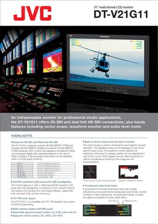 21" multi-format LCD monitor


                                                                                     DT-V21G11




An indispensable monitor for professional studio applications,
the DT-V21G11 offers 3G-SDI and dual link HD-SDI connections, plus handy
features including vector scope, waveform monitor and audio level meter.

HIGHLIGHTS
❚ Supports 3G-SDI and Dual Link HD-SDI                               ❚ Built-in vector scope and waveform monitor
The DT-V21G11 supports dual-link HD-SDI (SMPTE 372M) and             The vector scope is used for checking the input signal's hue and
the latest 3G-SDI (SMPTE 424M) and dual-link HD-SDI (SMPTE           saturation. The displayed scope can be displayed in one of two
372M) interfaces, both of which are capable of transferring 1080p    sizes for ease of use. The waveform monitor detects the
uncompressed digital video datatransmitted at a max rate of          brightness of the input; its display position can be selected from
60fps at 3Gbit/s. Following signal information can be displayed      one of four corners. Both displays can be made translucent or
when a 3G-SDI signal comes in.                                       solid for simultaneous checking of the image and the
                                                                     scope/waveform.
      3G   A-1             Level   A   mapping structure   1
      3G   A-2             Level   A   mapping structure   2
      3G   A-3             Level   A   mapping structure   3
      3G   A-4             Level   A   mapping structure   4
      3G   B-DS1           Level   B   data stream 1
      3G   B-DS2           Level   B   data stream 2
      3G   B-DUAL          Level   B   DUAL LINK                                                                       Y


                                                                     Vector Scope (V.S.) with color bar displayed     Example of a Wave Form Monitor
❚ Full HD resolution LCD panel with LED backlighting
The monitor features a 1920 x 1080 pixel full HD resolution LCD      ❚ 16-channel audio level meter
panel with LED backlighting. Compared to CCFL backlit monitors,      A convenient 16-channel audio level meter with multiple
LED backlit LCD monitors are more energy efficient, radiate little   indications such as peak hold showing peak audio levels, channel
heat, and best of all, are free of mercury.                          numbers for each channel bar, and graduation levels, provides
❚ ITU-709 color space                                                at-a-glance recognition of audio signal status.
                                                                                                       Over level                   Reference level
The DT-V21G11 is compatible with ITU-709 standard color space
for HDTV broadcasting.                                               1
                                                                             -20dB   -10dB                          -10dB   -20dB
                                                                                                                                          9
                                                                     2                                                                   10
                                                                     3                                                                   11
❚ Wide viewing angles with IPS panel                                 4                                                                   12
                                                                     5                                                                   13
❚ Selectable gamma preset modes: 2.2, 2.35, 2.45, and 2.6            6
                                                                     7
                                                                                                                                         14
                                                                                                                                         15
                                                                     8                                                                   16
❚ Supports 3 time codes: LTC, VITC, & D-VITC
 