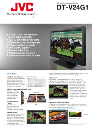 24” Multi-Format LCD Monitor


                                                                                                                                DT-V24G1


 3G and Dual Link equipped
   SMPTE 424M/425M/372M
 JVC 10-bit video processing
 High operating viewing angle
 Waveform/Vector scope
 LTC & VITC support
 Gamma selection
 Various marker function
 Audio level meter up to 12ch



                                                                                                                                                                      Vector scope and waveform
                                                                                                                                                                      cannot be displayed at the same time.




HIGHLIGHTS                                                                                                  (except PC signals) input signals, and offers a double-size display** option
                                                                                                            and selection of display position or translucence functions.
 3G/Dual Link Equipped                    3G-SDI Input Format

1080p uncompressed digital video
                                          Following signal information can be displayed when
                                          a 3G-SDI signal comes in.
                                                                                                             Waveform*
data transmitted at a maximum                  3G A-1           Level A mapping structure 1                 Detects video, component (except RGB), SDI, DVI (except PC)
rate of 60 frames per second at 3
                                               3G A-2           Level A mapping structure 2                 brightness signals and displays them with resolution of 360 x 254 for
                                               3G A-3           Level A mapping structure 3
GB/second can be input with one                3G A-4           Level A mapping structure 4                 SD signals or resolution of 480 x 254 for HD signals. Besides, it is also
HD SDI Input. Dual Link is available
                                               3G B-DS1         Level B data stream 1                                                               possible to perform checks at
                                               3G B-DS2         Level B data stream 2
through two HD SDI inputs.                     3G B-DUAL        Level B DUAL LINK
                                                                                                              100                       100
                                                                                                                                                    the colour signal level of each
                                                                                                                0                         0
                                                                                                                                                    colour per screen for R/G/B,
 IPS (In-Plane-Switching) LCD Panel                                                                                    100                         Y/PB/PR, Y/CB/CR. Over-level
IPS panels with wide                                                                                                                                function enables peak brightness
viewing angles and low                                         Viewing angles
                                                                                                                                                    to be checked at a glance.
chromatic variation
                                                                                                                          0
                                                                                                                                                    The display allows a double-size
                                                                                                                                                    display** option, and selection of
                                                                                                              100                       100




ensure minimal colour
change from different
                                                                                                                0                         0

                                                                                                                                                    display position or translucence
viewing positions.                 178°                                                                                                             functions.
                                                                                                            Waveform

 Gamma Preset
  Mode                                                                                                       Advanced Audio Level Meter
JVC offers various                                                    178°                                  The channel number is displayed in each level bar. And, you can check
pre-set gamma modes                                                                                         the status of the audio signal at a glance for Reference Level/Over Level
(2.2, 2.35, 2.45, 2.6)                                                                                      0 dB, three set levels, and peak hold function.
to meet your application needs.
                                                                                                                                                        Channel No.               Over Level
                                                   R       M                                    R       M




 Vector Scope*
                                           Y                                            Y


                                                           B                                            B                                           1
                                                                                                                                                    2
                                               G       C                                    G       C




High-quality vector scope allows                                                                                                                    3
                                                                                                                                                    4                                          Peak hold
simple checking of hue and
                                                                          R       M
                                                                                                                                                    5
                                                                  Y
                                                                                                                                                    6
saturation of digital video signals.                                              B




Hue and saturation of colour signal
                                                                      G       C
                                                                                                                                                     Reference Level          0dB

are detected and displayed as              Y
                                                   R       M


                                                                                        Y
                                                                                                R       M




a vector with resolution of 254 x 254.
                                                           B                                            B


                                               G       C                                    G       C




Compatible with video,                                                                                                                              *Two display sizes cannot be displayed at the same time.
component, SDI (SD/HD), DVI              Vector Scope                                                       Audio Level Meter                      **The position is fixed for double-size display.
 