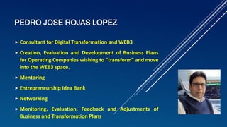 PEDRO JOSE ROJAS LOPEZ
 Consultant for Digital Transformation and WEB3
 Creation, Evaluation and Development of Business Plans
for Operating Companies wishing to "transform" and move
into the WEB3 space.
 Mentoring
 Entrepreneurship Idea Bank
 Networking
 Monitoring, Evaluation, Feedback and Adjustments of
Business and Transformation Plans
 