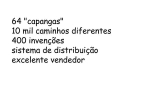 64 "capangas" 
10 mil caminhos diferentes 
400 invenções 
sistema de distribuição 
excelente vendedor 
 