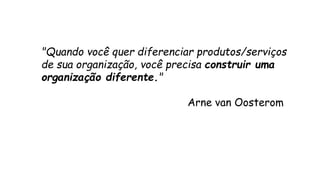 "Quando você quer diferenciar produtos/serviços 
de sua organização, você precisa construir uma 
organização diferente." 
Arne van Oosterom 
 