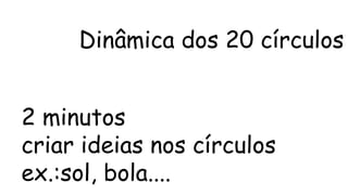 Dinâmica dos 20 círculos 
2 minutos 
criar ideias nos círculos 
ex.:sol, bola.... 
 