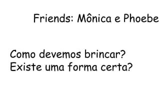 Friends: Mônica e Phoebe 
Como devemos brincar? 
Existe uma forma certa? 
 