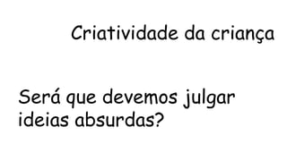 Criatividade da criança 
Será que devemos julgar 
ideias absurdas? 
 