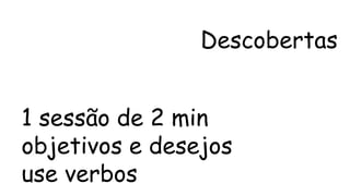 Descobertas 
1 sessão de 2 min 
objetivos e desejos 
use verbos 
 