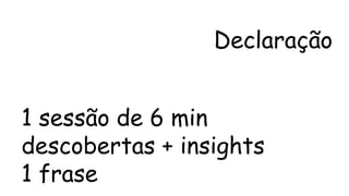 Declaração 
1 sessão de 6 min 
descobertas + insights 
1 frase 
 