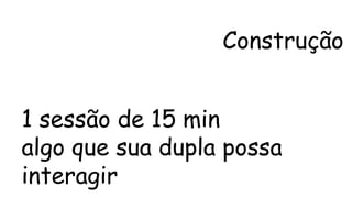 Construção 
1 sessão de 15 min 
algo que sua dupla possa 
interagir 
 