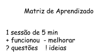 Matriz de Aprendizado 
1 sessão de 5 min 
+ funcionou - melhorar 
? questões ! ideias 
 
