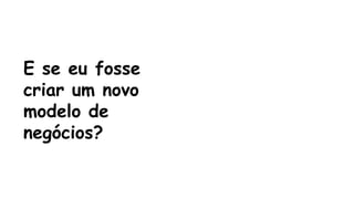 E se eu fosse 
criar um novo 
modelo de 
negócios? 
 