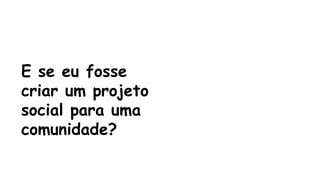 E se eu fosse 
criar um projeto 
social para uma 
comunidade? 
 