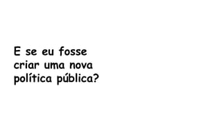 E se eu fosse 
criar uma nova 
política pública? 
 