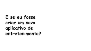E se eu fosse 
criar um novo 
aplicativo de 
entretenimento? 
 