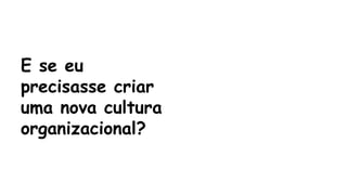 E se eu 
precisasse criar 
uma nova cultura 
organizacional? 
 