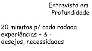 Entrevista em 
Profundidade 
20 minutos p/ cada rodada 
experiências + & - 
desejos, necessidades 
 