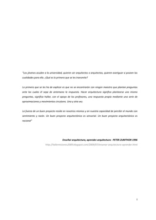 “Los jóvenes acuden a la universidad, quieren ser arquitectos o arquitectas, quieren averiguar si poseen las
cualidades para ello. ¿Qué es lo primero que se les transmite?


Lo primero que se les ha de explicar es que no se encontrarán con ningún maestro que plantee preguntas
ante las cuales él sepa de antemano la respuesta. Hacer arquitectura significa plantearse uno mismo
preguntas, significa hallar, con el apoyo de los profesores, una respuesta propia mediante una serie de
aproximaciones y movimientos circulares. Una y otra vez.


La fuerza de un buen proyecto reside en nosotros mismos y en nuestra capacidad de percibir el mundo con
sentimiento y razón. Un buen proyecto arquitectónico es sensorial. Un buen proyecto arquitectónico es
racional”




                                      Enseñar arquitectura, aprender arquitectura - PETER ZUMTHOR 1996
                     http://tallermisiones2009.blogspot.com/2009/07/ensenar-arquitectura-aprender.html




                                                                                                           I
 