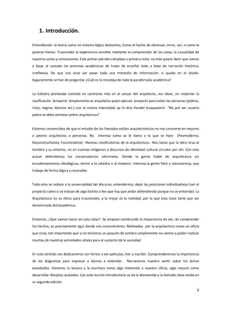 1. Introducción.

Entendiendo la teoría como un sistema lógico deductivo; Como el hecho de observar, mirar, ver, o como le
quieran llamar; Trascender la experiencia sensible mediante la comprensión de las cosas, la causalidad de
nuestros actos y conclusiones. Este primer párrafo complejo a primera vista, no más quiere decir que vamos
a dejar al costado las premisas académicas de tratar de enseñar todo a base de narración histórica,
irreflexiva. De que nos sirve ver pasar toda una montaña de información, si queda en el olvido.
Seguramente se han de preguntar ¿Cuál es la moraleja de toda la parafernalia académica?


La Cátedra planteada consiste en centrarse más en el actuar del arquitecto, sus ideas, sin importar la
clasificación temporal. Simplemente es arquitecto quien ejecuta proyecto para todos las personas (pobres,
ricos, negros, blancos etc.) con la misma intensidad, ya lo dice Handel Guayasamín “No por ser usuario
pobre se debe plantear pobre arquitectura”


Estamos convencidos de que el estudio de los llamados estilos arquitectónicos no nos convierte en mejores
o peores arquitectos o personas. No        interesa como se le llama a lo que se hace           (Posmoderno,
Deconstructivista, Funcionalista) –Rarezas clasificatorias de la arquitectura-. Nos basta que la obra sirva al
hombre y su entorno, no en cuantas imágenes o discursos de identidad cultural circulen por ahí. Con este
actuar defendemos los conversatorios informales. Donde la gente hable de arquitectura sin
encadenamientos ideológicos, temor a la cátedra o al maestro. Interesa la gente libre y voluntariosa, que
trabaje de forma lógica y razonable.


Todo esto se reduce a la universalidad del discurso, entendernos, dejar las posiciones individualistas (ver el
proyecto como si se tratase de algo bonito o feo que hay que andar defendiendo porque no se entiende). La
Arquitectura no es oficio para irracionales, a lo mejor es la realidad, por lo que esta clase tiene que ser
denominada Antiacadémica.


Entonces, ¿Qué vamos hacer en esta clase? Se empezó nombrando la importancia de ver, de comprender
los hechos, es precisamente aquí donde nos concentramos. Motivados por la arquitectura como un oficio
que sirve, tan importante que si no tenemos un poquito de sombra simplemente no vamos a poder realizar
muchas de nuestras actividades vitales para el sustento de la sociedad.


En este sentido nos dedicaremos con fervor a ver películas, leer y escribir. Comprenderemos la importancia
de los diagramas para expresar y darnos a entender.           Narraremos nuestro sentir sobre los temas
estudiados. Veremos la lectura y la escritura como algo inherente a nuestro oficio, algo natural como
desarrollar dibujitos acotados. Con este escrito introductorio se da la bienvenida a la llamada clase vivida en
su segunda edición.

                                                                                                             II
 