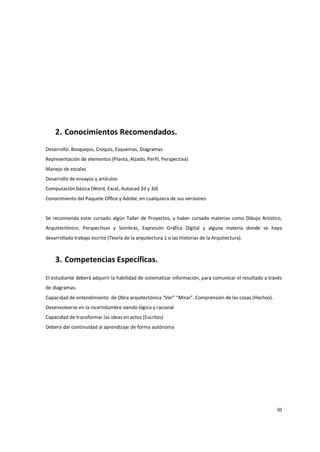 2. Conocimientos Recomendados.
Desarrollo: Bosquejos, Croquis, Esquemas, Diagramas
Representación de elementos (Planta, Alzado, Perfil, Perspectiva)
Manejo de escalas
Desarrollo de ensayos y artículos
Computación básica (Word, Excel, Autocad 2d y 3d)
Conocimiento del Paquete Office y Adobe, en cualquiera de sus versiones


Se recomienda estar cursado algún Taller de Proyectos, y haber cursado materias como Dibujo Artístico,
Arquitectónico, Perspectivas y Sombras, Expresión Gráfica Digital y alguna materia donde se haya
desarrollado trabajo escrito (Teoría de la arquitectura 1 o las Historias de la Arquitectura).



    3. Competencias Específicas.

El estudiante deberá adquirir la habilidad de sistematizar información, para comunicar el resultado a través
de diagramas.
Capacidad de entendimiento de Obra arquitectónica “Ver” “Mirar”. Comprensión de las cosas (Hechos).
Desenvolverse en la incertidumbre siendo lógico y racional
Capacidad de transformar las ideas en actos (Escritos)
Deberá dar continuidad al aprendizaje de forma autónoma




                                                                                                         III
 