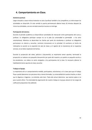 4. Comportamiento en Clase.

Asistencia puntual.
Llegar atrasado a clases motiva molestias no solo al profesor también a los compañeros, se interrumpen las
actividades en desarrollo. En este sentido la puerta permanecerá abierta hasta 10 minutos después de
iniciar las actividades, una vez cerrada la puerta el acceso se restringe.


Participación del alumno.
Durante el periodo académico se desarrollaran actividades de interacción entre participantes del curso y
profesor. Es obligatorio participar aunque no se lo pida (La universidad es permeable           a los seres
voluntariosos). Mientras se desarrollan las charlas por parte de estudiantes o profesor es obligatorio
permanecer en silencio y escuchar, centrarse únicamente en la actividad. Al suscitarse un hecho de
indisciplina la sanción es la expulsión de sala de clases y el registro de la inasistencia de la respectiva
semana, no se tolera repetición de hechos.


Durante la proyección del video, película o documental, es importante tomar apuntes, terminada la
proyección se realizara una pequeña intervención por parte del maestro y se pedirá un pequeño escrito a
los estudiantes. Los videos no serán otorgados a los participantes de la clase. Es necesario obtener la
habilidad de tomar apuntes en clase, escuchar.


Trabajo en Equipo.
La importancia de un comportamiento medido, participativo, voluntarioso, es la clave para que el trabajo
fluya cuando laboramos con personas más o menos formadas. La universalidad de nuestros hechos, es decir
que lo digamos o hagamos se entienda, este claro. Todo este actuar determina que seamos aptos o no
para nuestro oficio. Y la intensidad de organización de nuestro trabajo en el grupo ubicará en los rangos de
calificación propuestos más adelante.




                                                                                                         IV
 