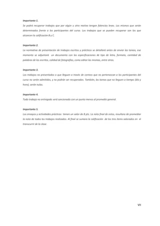 Importante 1.
Se podrá recuperar trabajos que por algún u otro motivo tengan falencias leves. Los mismos que serán
determinados frente a los participantes del curso. Los trabajos que se pueden recuperar son los que
alcancen la calificación B y C.


Importante 2.
La normativa de presentación de trabajos escritos y prácticos se detallará antes de enviar las tareas, ese
momento se adjuntará un documento con las especificaciones de tipo de letra, formato, cantidad de
palabras de los escritos, calidad de fotografías, como editar las mismas, entre otras.


Importante 3.
Los trabajos no presentados o que lleguen a través de correos que no pertenezcan a los participantes del
curso no serán admitidos, y no podrán ser recuperados. También, las tareas que no lleguen a tiempo (día y
hora), serán nulas.


Importante 4.
Todo trabajo no entregado será sancionado con un punto menos al promedio general.


Importante 5.
Los ensayos y actividades prácticas tienen un valor de 8 pts. La nota final de estos, resultara de promediar
la nota de todos los trabajos realizados. Al final se sumara la calificación de los tres ítems valorados en el
transcurrir de la clase.




                                                                                                           VII
 
