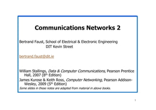 Communications Networks 2
Bertrand Faust, School of Electrical & Electronic Engineering
DIT Kevin Street
bertrand.faust@dit.ie
1
bertrand.faust@dit.ie
William Stallings, Data & Computer Communications, Pearson Prentice
Hall, 2007 (8th Edition)
James Kurose & Keith Ross, Computer Networking, Pearson Addison-
Wesley, 2009 (5th Edition)
Some slides in these notes are adapted from material in above books.
 