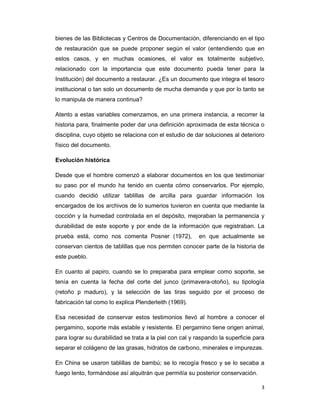 bienes de las Bibliotecas y Centros de Documentación, diferenciando en el tipo
de restauración que se puede proponer según el valor (entendiendo que en
estos casos, y en muchas ocasiones, el valor es totalmente subjetivo,
relacionado con la importancia que este documento pueda tener para la
Institución) del documento a restaurar. ¿Es un documento que integra el tesoro
institucional o tan solo un documento de mucha demanda y que por lo tanto se
lo manipula de manera continua?

Atento a estas variables comenzamos, en una primera instancia, a recorrer la
historia para, finalmente poder dar una definición aproximada de esta técnica o
disciplina, cuyo objeto se relaciona con el estudio de dar soluciones al deterioro
físico del documento.

Evolución histórica

Desde que el hombre comenzó a elaborar documentos en los que testimoniar
su paso por el mundo ha tenido en cuenta cómo conservarlos. Por ejemplo,
cuando decidió utilizar tablillas de arcilla para guardar información los
encargados de los archivos de lo sumerios tuvieron en cuenta que mediante la
cocción y la humedad controlada en el depósito, mejoraban la permanencia y
durabilidad de este soporte y por ende de la información que registraban. La
prueba está, como nos comenta Posner (1972),             en que actualmente se
conservan cientos de tablillas que nos permiten conocer parte de la historia de
este pueblo.

En cuanto al papiro, cuando se lo preparaba para emplear como soporte, se
tenía en cuenta la fecha del corte del junco (primavera-otoño), su tipología
(retoño p maduro), y la selección de las tiras seguido por el proceso de
fabricación tal como lo explica Plenderleith (1969).

Esa necesidad de conservar estos testimonios llevó al hombre a conocer el
pergamino, soporte más estable y resistente. El pergamino tiene origen animal,
para lograr su durabilidad se trata a la piel con cal y raspando la superficie para
separar el colágeno de las grasas, hidratos de carbono, minerales e impurezas.

En China se usaron tablillas de bambú; se lo recogía fresco y se lo secaba a
fuego lento, formándose así alquitrán que permitía su posterior conservación.

                                                                                 3
 