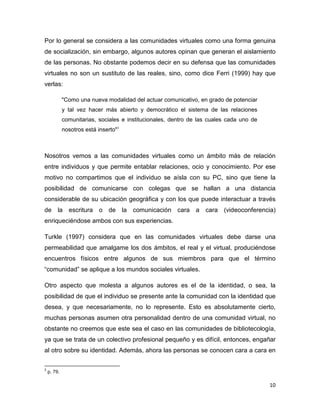 Por lo general se considera a las comunidades virtuales como una forma genuina
de socialización, sin embargo, algunos autores opinan que generan el aislamiento
de las personas. No obstante podemos decir en su defensa que las comunidades
virtuales no son un sustituto de las reales, sino, como dice Ferri (1999) hay que
verlas:

             "Como una nueva modalidad del actuar comunicativo, en grado de potenciar
             y tal vez hacer más abierto y democrático el sistema de las relaciones
             comunitarias, sociales e institucionales, dentro de las cuales cada uno de
             nosotros está inserto"3



Nosotros vemos a las comunidades virtuales como un ámbito más de relación
entre individuos y que permite entablar relaciones, ocio y conocimiento. Por ese
motivo no compartimos que el individuo se aísla con su PC, sino que tiene la
posibilidad de comunicarse con colegas que se hallan a una distancia
considerable de su ubicación geográfica y con los que puede interactuar a través
de la escritura o de la comunicación cara a cara (videoconferencia)
enriqueciéndose ambos con sus experiencias.

Turkle (1997) considera que en las comunidades virtuales debe darse una
permeabilidad que amalgame los dos ámbitos, el real y el virtual, produciéndose
encuentros físicos entre algunos de sus miembros para que el término
“comunidad” se aplique a los mundos sociales virtuales.

Otro aspecto que molesta a algunos autores es el de la identidad, o sea, la
posibilidad de que el individuo se presente ante la comunidad con la identidad que
desea, y que necesariamente, no lo represente. Esto es absolutamente cierto,
muchas personas asumen otra personalidad dentro de una comunidad virtual, no
obstante no creemos que este sea el caso en las comunidades de bibliotecología,
ya que se trata de un colectivo profesional pequeño y es difícil, entonces, engañar
al otro sobre su identidad. Además, ahora las personas se conocen cara a cara en

3
    p. 79.

                                                                                          10
 