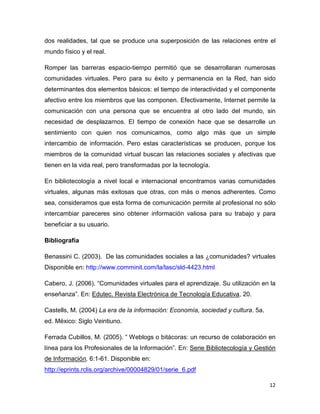 dos realidades, tal que se produce una superposición de las relaciones entre el
mundo físico y el real.

Romper las barreras espacio-tiempo permitió que se desarrollaran numerosas
comunidades virtuales. Pero para su éxito y permanencia en la Red, han sido
determinantes dos elementos básicos: el tiempo de interactividad y el componente
afectivo entre los miembros que las componen. Efectivamente, Internet permite la
comunicación con una persona que se encuentra al otro lado del mundo, sin
necesidad de desplazarnos. El tiempo de conexión hace que se desarrolle un
sentimiento con quien nos comunicamos, como algo más que un simple
intercambio de información. Pero estas características se producen, porque los
miembros de la comunidad virtual buscan las relaciones sociales y afectivas que
tienen en la vida real, pero transformadas por la tecnología.

En bibliotecología a nivel local e internacional encontramos varias comunidades
virtuales, algunas más exitosas que otras, con más o menos adherentes. Como
sea, consideramos que esta forma de comunicación permite al profesional no sólo
intercambiar pareceres sino obtener información valiosa para su trabajo y para
beneficiar a su usuario.

Bibliografía

Benassini C. (2003). De las comunidades sociales a las ¿comunidades? virtuales
Disponible en: http://www.comminit.com/la/lasc/sld-4423.html

Cabero, J. (2006). “Comunidades virtuales para el aprendizaje. Su utilización en la
enseñanza”. En: Edutec. Revista Electrónica de Tecnología Educativa, 20.

Castells, M. (2004) La era de la información: Economía, sociedad y cultura. 5a.
ed. México: Siglo Veintiuno.

Ferrada Cubillos, M. (2005). “ Weblogs o bitácoras: un recurso de colaboración en
línea para los Profesionales de la Información”. En: Serie Bibliotecología y Gestión
de Información, 6:1-61. Disponible en:
http://eprints.rclis.org/archive/00004829/01/serie_6.pdf

                                                                                  12
 