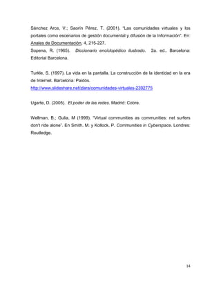 Sánchez Arce, V.; Saorín Pérez, T. (2001). “Las comunidades virtuales y los
portales como escenarios de gestión documental y difusión de la Información”. En:
Anales de Documentación, 4, 215-227.
Sopena, R. (1965).     Diccionario enciclopédico ilustrado.    2a. ed.. Barcelona:
Editorial Barcelona.


Turkle, S. (1997). La vida en la pantalla. La construcción de la identidad en la era
de Internet. Barcelona: Paidós.
http://www.slideshare.net/zlara/comunidades-virtuales-2392775


Ugarte, D. (2005). El poder de las redes. Madrid: Cobre.


Wellman, B.; Gulia, M (1999). “Virtual communities as communities: net surfers
don't ride alone”. En Smith, M. y Kollock, P. Communities in Cyberspace. Londres:
Routledge.




                                                                                 14
 