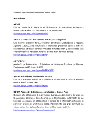 Estas son listas que podemos ubicar en grupos yahoo:


Asociaciones


ABDAM
Lista de interés de la Asociación de Bibliotecarios, Documentalistas, Archiveros y
Museólogos – ABDAM. Funciona desde el 21 de Abril de 1999.
http://ar.groups.yahoo.com/group/abdam/


ABGRA Asociación de Bibliotecarios de la República Argentina
Lista de correo electrónico de la Asociación de Bibliotecarios Graduados de la República
Argentina (ABGRA), para comunicación e intercambio profesional, abierto a todos los
bibliotecarios y a todas las personas vinculadas al mundo del libro y las bibliotecas, sean
o no miembros de la Asociación. Funciona desde el 15 de diciembre de 1998.
http://ar.groups.yahoo.com/group/abgra/


ABITRABIP 2
Asociación de Bibliotecarios y Trabajadores de Bibliotecas Populares de Misiones.
Funciona desde el 25 de julio de 2005
http://ar.groups.yahoo.com/group/ABITRABIP2/


Abj-cd — Asociación de Bibliotecarios Jurídicos
Lista de la Comisión Directiva de la Asociación de Bibliotecarios Jurídicos. Funciona
desde el 4 de octubre de 2004.
http://ar.groups.yahoo.com/group/abj-cd/


BIBGRA Asociación de bibliotecarios graduados de Buenos Aires
Destinado a los bibliotecarios de la provincia de Buenos Aires. Los objetivos del grupo son
la capacitación continua en todas las áreas de la bibliotecología, conformación de una
biblioteca especializada en bibliotecología y ciencias de la información, defensa de la
profesión y creación de una bolsa de trabajo. Próximamente, este grupo constituirá una
entidad civil sin fines de lucro. Funciona desde el 29 de octubre de 2003.
http://ar.groups.yahoo.com/group/bibgrazonasur/


                                                                                        17
 