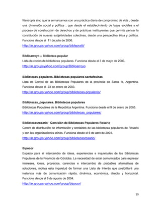 filantropía sino que la enmarcamos con una práctica diaria de compromiso de vida , desde
una dimensión social y política , que desde el establecimiento de lazos sociales y el
proceso de construcción de derechos y de prácticas instituyentes que permita pensar la
constitución de nuevas subjetividades colectivas, desde una perspectiva ética y política.
Funciona desde el 11 de julio de 2006.
http://ar.groups.yahoo.com/group/biblepratti/


Biblioarroyo – Biblioteca popular
Lista de correo de bibliotecas populares. Funciona desde el 3 de mayo de 2003.
http://ar.groupsyahoo.com/group/Biblioarroyo


Bibliotecas-populares. Bibliotecas populares santafesinas
Lista de Correo de las Bibliotecas Populares de la provincia de Santa fe, Argentina.
Funciona desde el 23 de enero de 2003.
http://ar.groups.yahoo.com/group/bibliotecas-populares/


Bibliotecas_populares. Bibliotecas populares
Bibliotecas Populares de la República Argentina. Funciona desde el 9 de enero de 2005.
http://ar.groups.yahoo.com/group/bibliotecas_populares/


Bibliotecasrosario — Comisión de Bibliotecas Populares Rosario
Centro de distribución de información y contactos de las bibliotecas populares de Rosario
y con las organizaciones afines. Funciona desde el 6 de abril de 2004.
http://ar.groups.yahoo.com/group/bibliotecasrosario/


Bipocor
Espacio para el intercambio de ideas, experiencias e inquietudes de las Bibliotecas
Populares de la Provincia de Córdoba. La necesidad de estar comunicados para expresar
intereses, ideas, proyectos, carencias e intercambio de probables alternativas de
soluciones, motiva esta inquietud de formar una Lista de Interés que posibilitará una
instancia más de comunicación rápida, dinámica, económica, directa y horizontal.
Funciona desde el 9 de agosto de 2004.
http://ar.groups.yahoo.com/group/bipocor/


                                                                                      19
 