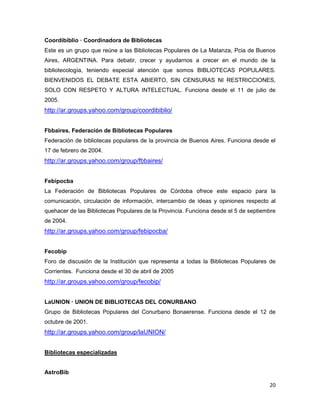 Coordibiblio — Coordinadora de Bibliotecas
Este es un grupo que reúne a las Bibliotecas Populares de La Matanza, Pcia de Buenos
Aires, ARGENTINA. Para debatir, crecer y ayudarnos a crecer en el mundo de la
bibliotecología, teniendo especial atención que somos BIBLIOTECAS POPULARES.
BIENVENIDOS EL DEBATE ESTA ABIERTO, SIN CENSURAS NI RESTRICCIONES,
SOLO CON RESPETO Y ALTURA INTELECTUAL. Funciona desde el 11 de julio de
2005.
http://ar.groups.yahoo.com/group/coordibiblio/


Fbbaires. Federación de Bibliotecas Populares
Federación de bibliotecas populares de la provincia de Buenos Aires. Funciona desde el
17 de febrero de 2004.
http://ar.groups.yahoo.com/group/fbbaires/


Febipocba
La Federación de Bibliotecas Populares de Córdoba ofrece este espacio para la
comunicación, circulación de información, intercambio de ideas y opiniones respecto al
quehacer de las Bibliotecas Populares de la Provincia. Funciona desde el 5 de septiembre
de 2004.
http://ar.groups.yahoo.com/group/febipocba/


Fecobip
Foro de discusión de la Institución que representa a todas la Bibliotecas Populares de
Corrientes. Funciona desde el 30 de abril de 2005
http://ar.groups.yahoo.com/group/fecobip/


LaUNION — UNION DE BIBLIOTECAS DEL CONURBANO
Grupo de Bibliotecas Populares del Conurbano Bonaerense. Funciona desde el 12 de
octubre de 2001.
http://ar.groups.yahoo.com/group/laUNION/


Bibliotecas especializadas


AstroBib

                                                                                     20
 