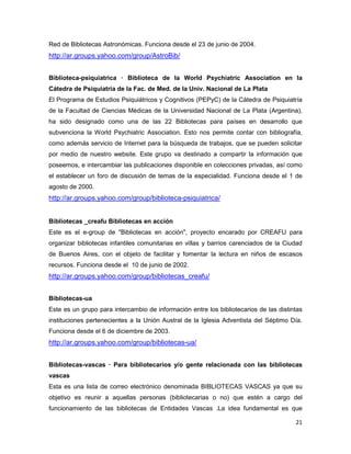 Red de Bibliotecas Astronómicas. Funciona desde el 23 de junio de 2004.
http://ar.groups.yahoo.com/group/AstroBib/


Biblioteca-psiquiatrica — Biblioteca de la World Psychiatric Association en la
Cátedra de Psiquiatría de la Fac. de Med. de la Univ. Nacional de La Plata
El Programa de Estudios Psiquiátricos y Cognitivos (PEPyC) de la Cátedra de Psiquiatría
de la Facultad de Ciencias Médicas de la Universidad Nacional de La Plata (Argentina),
ha sido designado como una de las 22 Bibliotecas para países en desarrollo que
subvenciona la World Psychiatric Association. Esto nos permite contar con bibliografía,
como además servicio de Internet para la búsqueda de trabajos, que se pueden solicitar
por medio de nuestro website. Este grupo va destinado a compartir la información que
poseemos, e intercambiar las publicaciones disponible en colecciones privadas, así como
el establecer un foro de discusión de temas de la especialidad. Funciona desde el 1 de
agosto de 2000.
http://ar.groups.yahoo.com/group/biblioteca-psiquiatrica/


Bibliotecas _creafu Bibliotecas en acción
Este es el e-group de "Bibliotecas en acción", proyecto encarado por CREAFU para
organizar bibliotecas infantiles comunitarias en villas y barrios carenciados de la Ciudad
de Buenos Aires, con el objeto de facilitar y fomentar la lectura en niños de escasos
recursos. Funciona desde el 10 de junio de 2002.
http://ar.groups.yahoo.com/group/bibliotecas_creafu/


Bibliotecas-ua
Este es un grupo para intercambio de información entre los bibliotecarios de las distintas
instituciones pertenecientes a la Unión Austral de la Iglesia Adventista del Séptimo Día.
Funciona desde el 6 de diciembre de 2003.
http://ar.groups.yahoo.com/group/bibliotecas-ua/


Bibliotecas-vascas — Para bibliotecarios y/o gente relacionada con las bibliotecas
vascas
Esta es una lista de correo electrónico denominada BIBLIOTECAS VASCAS ya que su
objetivo es reunir a aquellas personas (bibliotecarias o no) que estén a cargo del
funcionamiento de las bibliotecas de Entidades Vascas .La idea fundamental es que

                                                                                       21
 