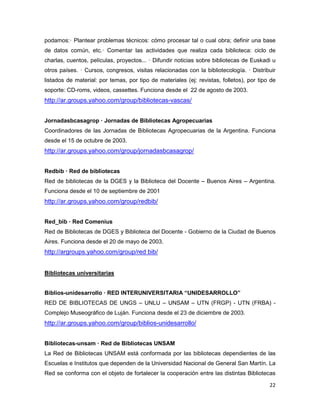 podamos:— Plantear problemas técnicos: cómo procesar tal o cual obra; definir una base
de datos común, etc.— Comentar las actividades que realiza cada biblioteca: ciclo de
charlas, cuentos, películas, proyectos... — Difundir noticias sobre bibliotecas de Euskadi u
otros países. — Cursos, congresos, visitas relacionadas con la bibliotecología. — Distribuir
listados de material: por temas, por tipo de materiales (ej: revistas, folletos), por tipo de
soporte: CD-roms, videos, cassettes. Funciona desde el 22 de agosto de 2003.
http://ar.groups.yahoo.com/group/bibliotecas-vascas/


Jornadasbcasagrop — Jornadas de Bibliotecas Agropecuarias
Coordinadores de las Jornadas de Bibliotecas Agropecuarias de la Argentina. Funciona
desde el 15 de octubre de 2003.
http://ar.groups.yahoo.com/group/jornadasbcasagrop/


Redbib — Red de bibliotecas
Red de bibliotecas de la DGES y la Biblioteca del Docente – Buenos Aires – Argentina.
Funciona desde el 10 de septiembre de 2001
http://ar.groups.yahoo.com/group/redbib/


Red_bib — Red Comenius
Red de Bibliotecas de DGES y Biblioteca del Docente - Gobierno de la Ciudad de Buenos
Aires. Funciona desde el 20 de mayo de 2003.
http://argroups.yahoo.com/group/red bib/


Bibliotecas universitarias


Biblios-unidesarrollo — RED INTERUNIVERSITARIA “UNIDESARROLLO”
RED DE BIBLIOTECAS DE UNGS – UNLU – UNSAM – UTN (FRGP) - UTN (FRBA) -
Complejo Museográfico de Luján. Funciona desde el 23 de diciembre de 2003.
http://ar.groups.yahoo.com/group/biblios-unidesarrollo/


Bibliotecas-unsam — Red de Bibliotecas UNSAM
La Red de Bibliotecas UNSAM está conformada por las bibliotecas dependientes de las
Escuelas e Institutos que dependen de la Universidad Nacional de General San Martín. La
Red se conforma con el objeto de fortalecer la cooperación entre las distintas Bibliotecas

                                                                                          22
 